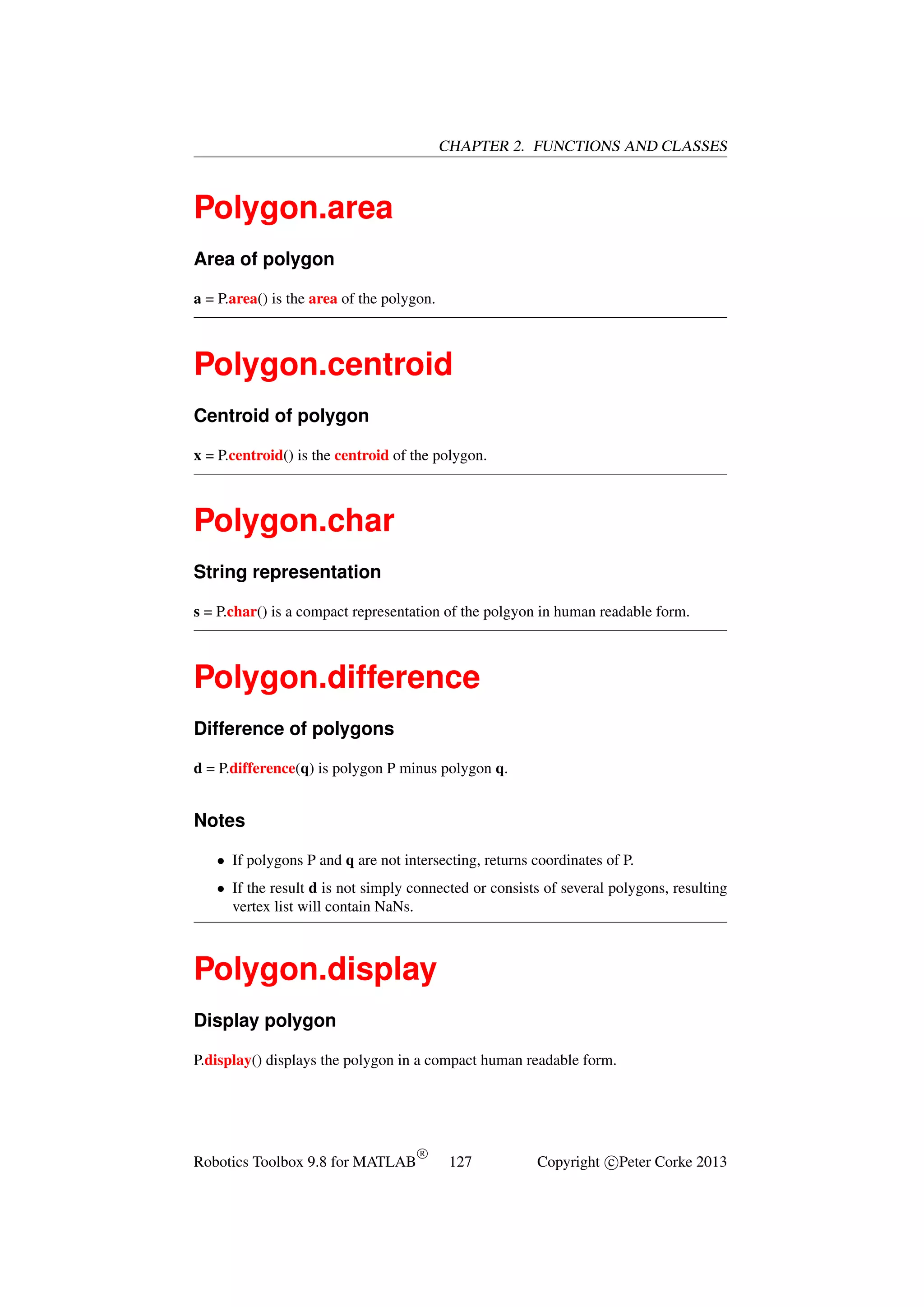 CHAPTER 2. FUNCTIONS AND CLASSES

Polygon.area
Area of polygon
a = P.area() is the area of the polygon.

Polygon.centroid
Centroid of polygon
x = P.centroid() is the centroid of the polygon.

Polygon.char
String representation
s = P.char() is a compact representation of the polgyon in human readable form.

Polygon.difference
Difference of polygons
d = P.difference(q) is polygon P minus polygon q.

Notes
• If polygons P and q are not intersecting, returns coordinates of P.
• If the result d is not simply connected or consists of several polygons, resulting
vertex list will contain NaNs.

Polygon.display
Display polygon
P.display() displays the polygon in a compact human readable form.

Robotics Toolbox 9.8 for MATLAB

R

127

Copyright c Peter Corke 2013

 