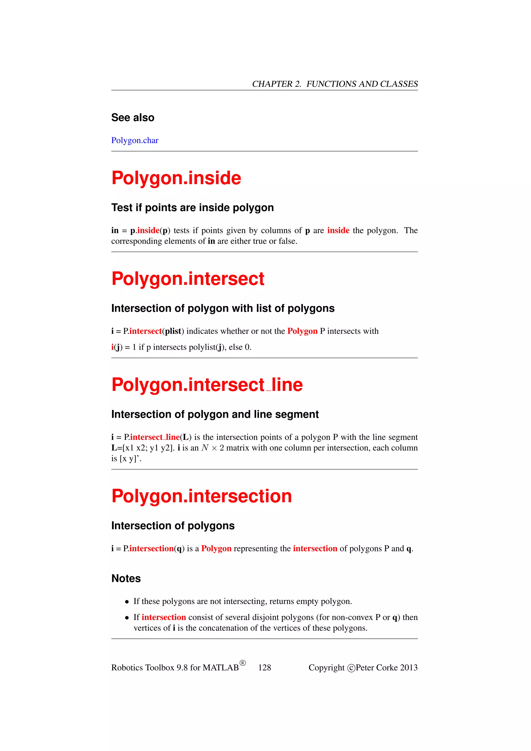CHAPTER 2. FUNCTIONS AND CLASSES

See also
Polygon.char

Polygon.inside
Test if points are inside polygon
in = p.inside(p) tests if points given by columns of p are inside the polygon. The
corresponding elements of in are either true or false.

Polygon.intersect
Intersection of polygon with list of polygons
i = P.intersect(plist) indicates whether or not the Polygon P intersects with
i(j) = 1 if p intersects polylist(j), else 0.

Polygon.intersect line
Intersection of polygon and line segment
i = P.intersect line(L) is the intersection points of a polygon P with the line segment
L=[x1 x2; y1 y2]. i is an N × 2 matrix with one column per intersection, each column
is [x y]’.

Polygon.intersection
Intersection of polygons
i = P.intersection(q) is a Polygon representing the intersection of polygons P and q.

Notes
• If these polygons are not intersecting, returns empty polygon.
• If intersection consist of several disjoint polygons (for non-convex P or q) then
vertices of i is the concatenation of the vertices of these polygons.

Robotics Toolbox 9.8 for MATLAB

R

128

Copyright c Peter Corke 2013

 