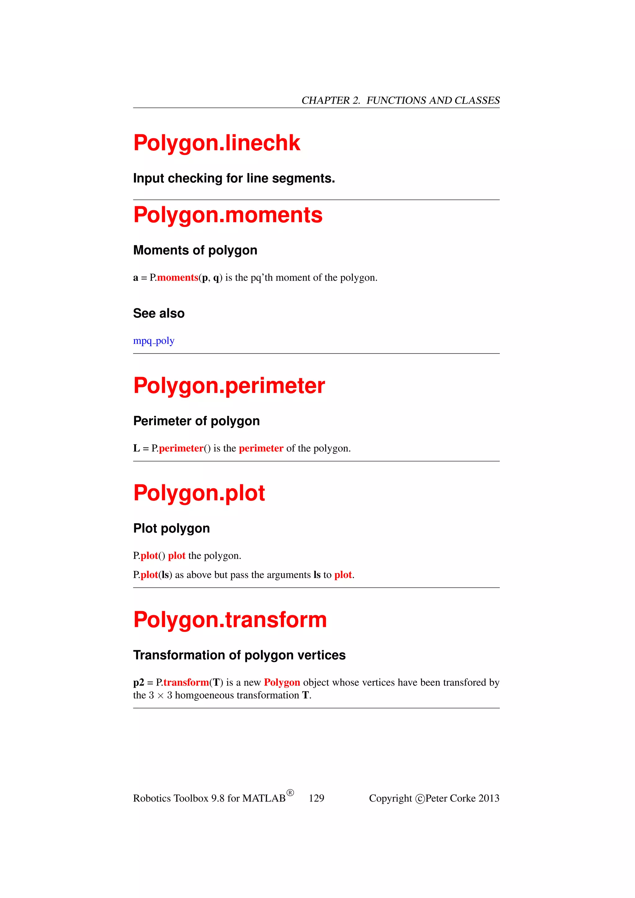CHAPTER 2. FUNCTIONS AND CLASSES

Polygon.linechk
Input checking for line segments.

Polygon.moments
Moments of polygon
a = P.moments(p, q) is the pq’th moment of the polygon.

See also
mpq poly

Polygon.perimeter
Perimeter of polygon
L = P.perimeter() is the perimeter of the polygon.

Polygon.plot
Plot polygon
P.plot() plot the polygon.
P.plot(ls) as above but pass the arguments ls to plot.

Polygon.transform
Transformation of polygon vertices
p2 = P.transform(T) is a new Polygon object whose vertices have been transfored by
the 3 × 3 homgoeneous transformation T.

Robotics Toolbox 9.8 for MATLAB

R

129

Copyright c Peter Corke 2013

 