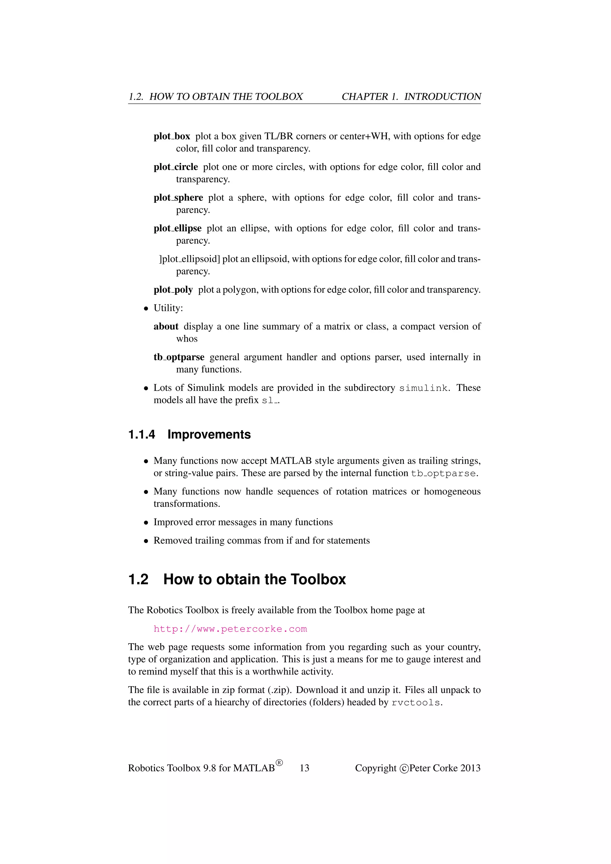 1.2. HOW TO OBTAIN THE TOOLBOX

CHAPTER 1. INTRODUCTION

plot box plot a box given TL/BR corners or center+WH, with options for edge
color, ﬁll color and transparency.
plot circle plot one or more circles, with options for edge color, ﬁll color and
transparency.
plot sphere plot a sphere, with options for edge color, ﬁll color and transparency.
plot ellipse plot an ellipse, with options for edge color, ﬁll color and transparency.
]plot ellipsoid] plot an ellipsoid, with options for edge color, ﬁll color and transparency.
plot poly plot a polygon, with options for edge color, ﬁll color and transparency.
• Utility:
about display a one line summary of a matrix or class, a compact version of
whos
tb optparse general argument handler and options parser, used internally in
many functions.
• Lots of Simulink models are provided in the subdirectory simulink. These
models all have the preﬁx sl .

1.1.4

Improvements

• Many functions now accept MATLAB style arguments given as trailing strings,
or string-value pairs. These are parsed by the internal function tb optparse.
• Many functions now handle sequences of rotation matrices or homogeneous
transformations.
• Improved error messages in many functions
• Removed trailing commas from if and for statements

1.2

How to obtain the Toolbox

The Robotics Toolbox is freely available from the Toolbox home page at
http://www.petercorke.com
The web page requests some information from you regarding such as your country,
type of organization and application. This is just a means for me to gauge interest and
to remind myself that this is a worthwhile activity.
The ﬁle is available in zip format (.zip). Download it and unzip it. Files all unpack to
the correct parts of a hiearchy of directories (folders) headed by rvctools.

Robotics Toolbox 9.8 for MATLAB

R

13

Copyright c Peter Corke 2013

 