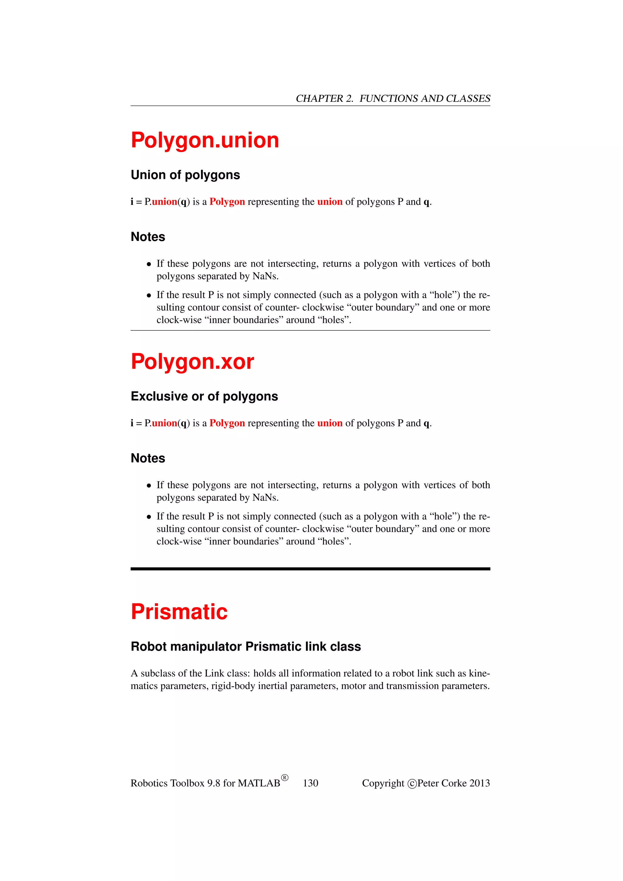 CHAPTER 2. FUNCTIONS AND CLASSES

Polygon.union
Union of polygons
i = P.union(q) is a Polygon representing the union of polygons P and q.

Notes
• If these polygons are not intersecting, returns a polygon with vertices of both
polygons separated by NaNs.
• If the result P is not simply connected (such as a polygon with a “hole”) the resulting contour consist of counter- clockwise “outer boundary” and one or more
clock-wise “inner boundaries” around “holes”.

Polygon.xor
Exclusive or of polygons
i = P.union(q) is a Polygon representing the union of polygons P and q.

Notes
• If these polygons are not intersecting, returns a polygon with vertices of both
polygons separated by NaNs.
• If the result P is not simply connected (such as a polygon with a “hole”) the resulting contour consist of counter- clockwise “outer boundary” and one or more
clock-wise “inner boundaries” around “holes”.

Prismatic
Robot manipulator Prismatic link class
A subclass of the Link class: holds all information related to a robot link such as kinematics parameters, rigid-body inertial parameters, motor and transmission parameters.

Robotics Toolbox 9.8 for MATLAB

R

130

Copyright c Peter Corke 2013

 