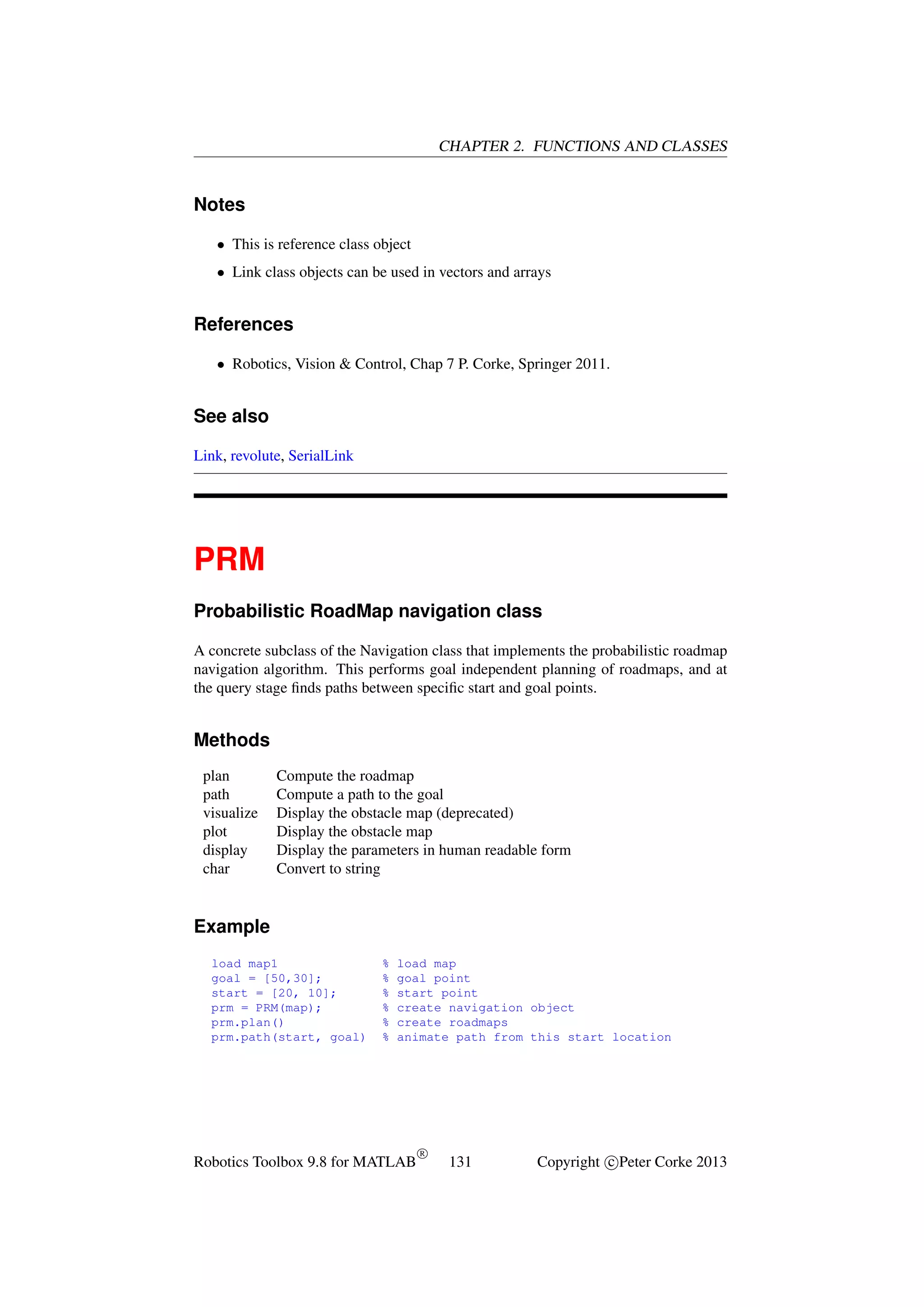 CHAPTER 2. FUNCTIONS AND CLASSES

Notes
• This is reference class object
• Link class objects can be used in vectors and arrays

References
• Robotics, Vision & Control, Chap 7 P. Corke, Springer 2011.

See also
Link, revolute, SerialLink

PRM
Probabilistic RoadMap navigation class
A concrete subclass of the Navigation class that implements the probabilistic roadmap
navigation algorithm. This performs goal independent planning of roadmaps, and at
the query stage ﬁnds paths between speciﬁc start and goal points.

Methods
plan
path
visualize
plot
display
char

Compute the roadmap
Compute a path to the goal
Display the obstacle map (deprecated)
Display the obstacle map
Display the parameters in human readable form
Convert to string

Example
load map1
goal = [50,30];
start = [20, 10];
prm = PRM(map);
prm.plan()
prm.path(start, goal)

%
%
%
%
%
%

load map
goal point
start point
create navigation object
create roadmaps
animate path from this start location

Robotics Toolbox 9.8 for MATLAB

R

131

Copyright c Peter Corke 2013

 