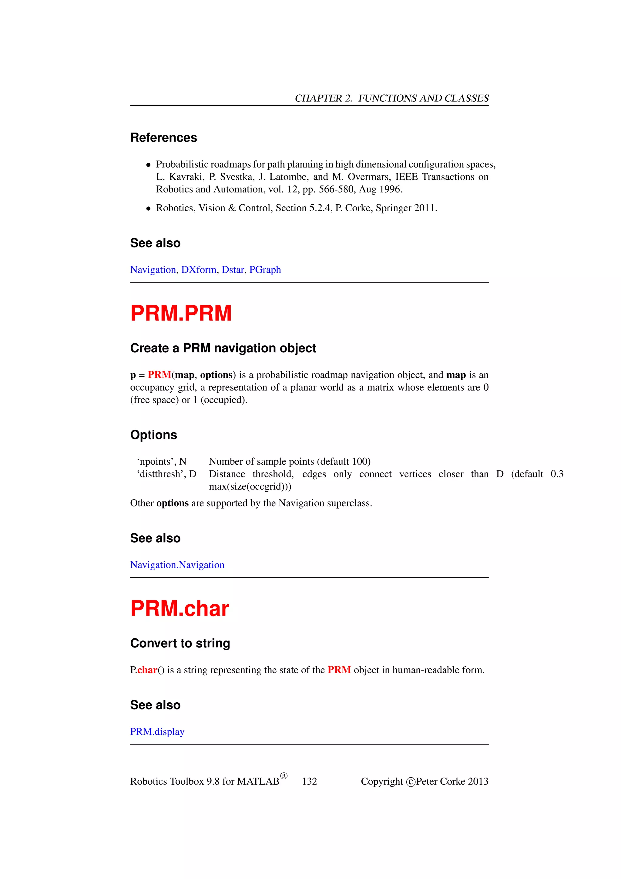CHAPTER 2. FUNCTIONS AND CLASSES

References
• Probabilistic roadmaps for path planning in high dimensional conﬁguration spaces,
L. Kavraki, P. Svestka, J. Latombe, and M. Overmars, IEEE Transactions on
Robotics and Automation, vol. 12, pp. 566-580, Aug 1996.
• Robotics, Vision & Control, Section 5.2.4, P. Corke, Springer 2011.

See also
Navigation, DXform, Dstar, PGraph

PRM.PRM
Create a PRM navigation object
p = PRM(map, options) is a probabilistic roadmap navigation object, and map is an
occupancy grid, a representation of a planar world as a matrix whose elements are 0
(free space) or 1 (occupied).

Options
‘npoints’, N
‘distthresh’, D

Number of sample points (default 100)
Distance threshold, edges only connect vertices closer than D (default 0.3
max(size(occgrid)))

Other options are supported by the Navigation superclass.

See also
Navigation.Navigation

PRM.char
Convert to string
P.char() is a string representing the state of the PRM object in human-readable form.

See also
PRM.display

Robotics Toolbox 9.8 for MATLAB

R

132

Copyright c Peter Corke 2013

 