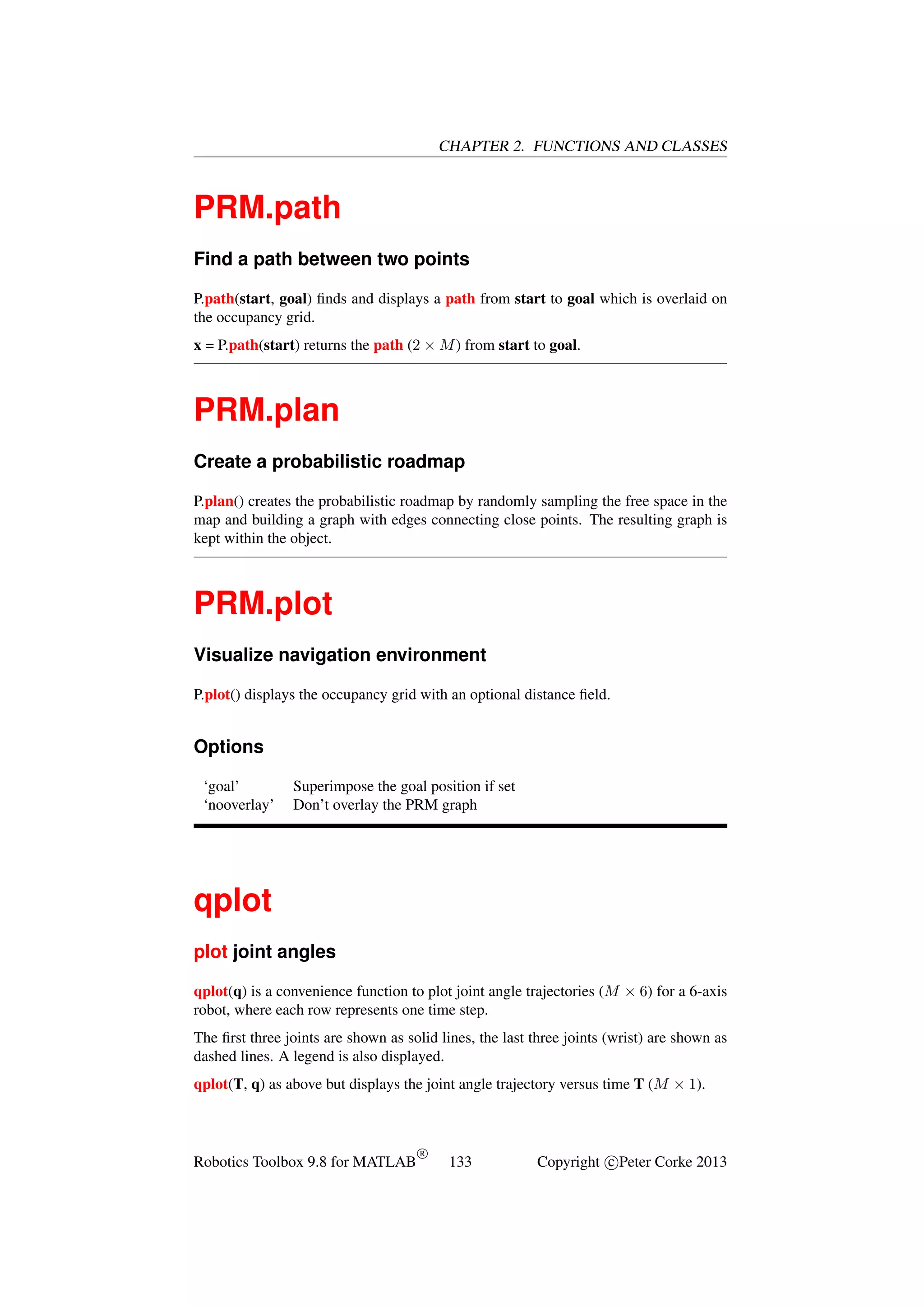 CHAPTER 2. FUNCTIONS AND CLASSES

PRM.path
Find a path between two points
P.path(start, goal) ﬁnds and displays a path from start to goal which is overlaid on
the occupancy grid.
x = P.path(start) returns the path (2 × M ) from start to goal.

PRM.plan
Create a probabilistic roadmap
P.plan() creates the probabilistic roadmap by randomly sampling the free space in the
map and building a graph with edges connecting close points. The resulting graph is
kept within the object.

PRM.plot
Visualize navigation environment
P.plot() displays the occupancy grid with an optional distance ﬁeld.

Options
‘goal’
‘nooverlay’

Superimpose the goal position if set
Don’t overlay the PRM graph

qplot
plot joint angles
qplot(q) is a convenience function to plot joint angle trajectories (M × 6) for a 6-axis
robot, where each row represents one time step.
The ﬁrst three joints are shown as solid lines, the last three joints (wrist) are shown as
dashed lines. A legend is also displayed.
qplot(T, q) as above but displays the joint angle trajectory versus time T (M × 1).

Robotics Toolbox 9.8 for MATLAB

R

133

Copyright c Peter Corke 2013

 