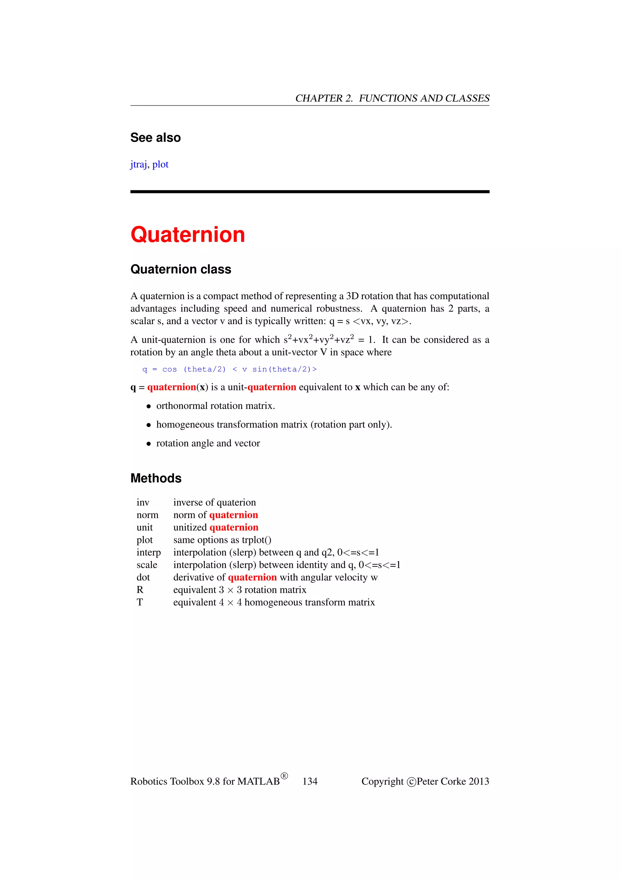 CHAPTER 2. FUNCTIONS AND CLASSES

See also
jtraj, plot

Quaternion
Quaternion class
A quaternion is a compact method of representing a 3D rotation that has computational
advantages including speed and numerical robustness. A quaternion has 2 parts, a
scalar s, and a vector v and is typically written: q = s <vx, vy, vz>.
A unit-quaternion is one for which s2 +vx2 +vy2 +vz2 = 1. It can be considered as a
rotation by an angle theta about a unit-vector V in space where
q = cos (theta/2) < v sin(theta/2)>

q = quaternion(x) is a unit-quaternion equivalent to x which can be any of:
• orthonormal rotation matrix.
• homogeneous transformation matrix (rotation part only).
• rotation angle and vector

Methods
inv
norm
unit
plot
interp
scale
dot
R
T

inverse of quaterion
norm of quaternion
unitized quaternion
same options as trplot()
interpolation (slerp) between q and q2, 0<=s<=1
interpolation (slerp) between identity and q, 0<=s<=1
derivative of quaternion with angular velocity w
equivalent 3 × 3 rotation matrix
equivalent 4 × 4 homogeneous transform matrix

Robotics Toolbox 9.8 for MATLAB

R

134

Copyright c Peter Corke 2013

 
