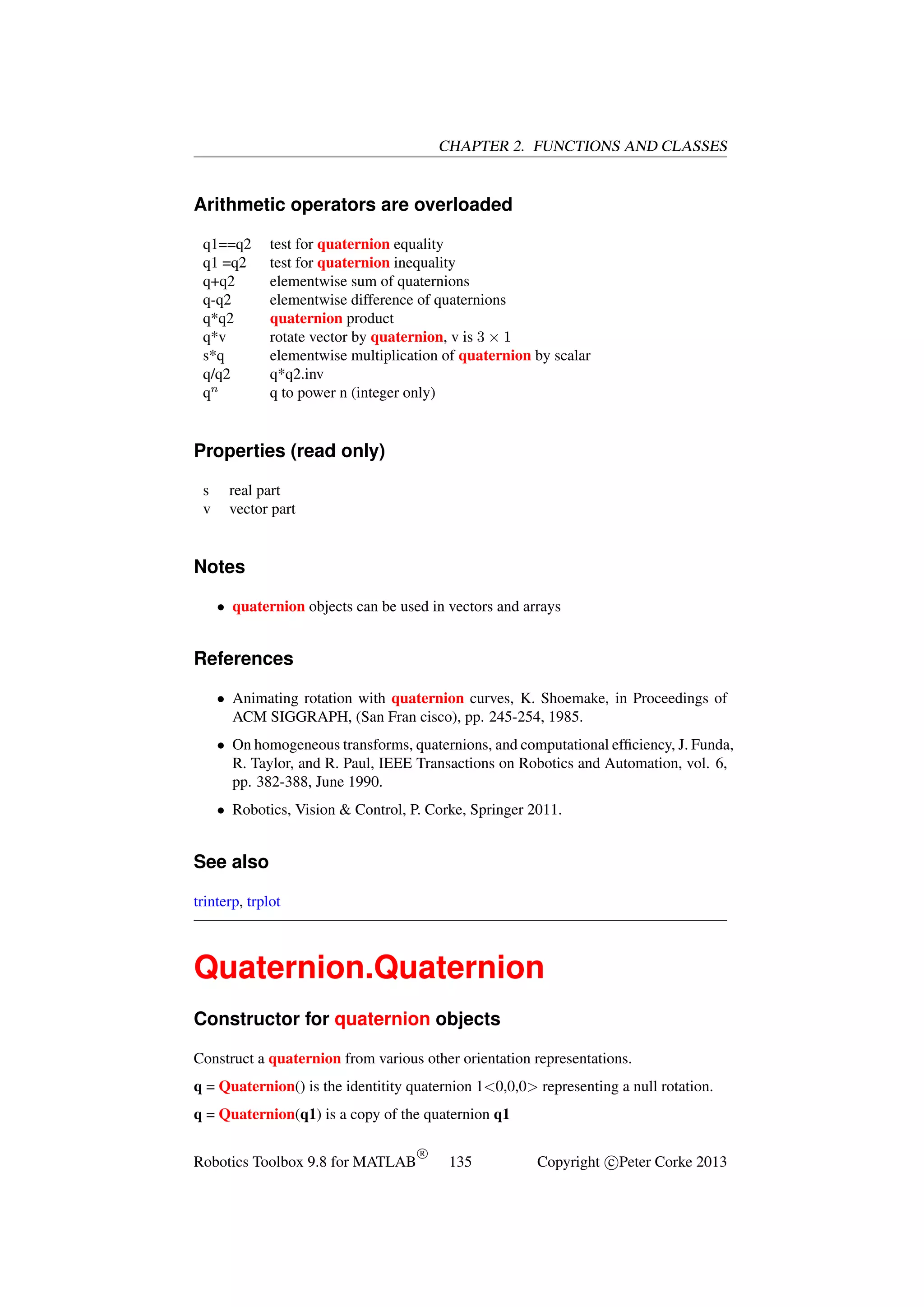 CHAPTER 2. FUNCTIONS AND CLASSES

Arithmetic operators are overloaded
q1==q2
q1 =q2
q+q2
q-q2
q*q2
q*v
s*q
q/q2
qn

test for quaternion equality
test for quaternion inequality
elementwise sum of quaternions
elementwise difference of quaternions
quaternion product
rotate vector by quaternion, v is 3 × 1
elementwise multiplication of quaternion by scalar
q*q2.inv
q to power n (integer only)

Properties (read only)
s
v

real part
vector part

Notes
• quaternion objects can be used in vectors and arrays

References
• Animating rotation with quaternion curves, K. Shoemake, in Proceedings of
ACM SIGGRAPH, (San Fran cisco), pp. 245-254, 1985.
• On homogeneous transforms, quaternions, and computational efﬁciency, J. Funda,
R. Taylor, and R. Paul, IEEE Transactions on Robotics and Automation, vol. 6,
pp. 382-388, June 1990.
• Robotics, Vision & Control, P. Corke, Springer 2011.

See also
trinterp, trplot

Quaternion.Quaternion
Constructor for quaternion objects
Construct a quaternion from various other orientation representations.
q = Quaternion() is the identitity quaternion 1<0,0,0> representing a null rotation.
q = Quaternion(q1) is a copy of the quaternion q1
Robotics Toolbox 9.8 for MATLAB

R

135

Copyright c Peter Corke 2013

 