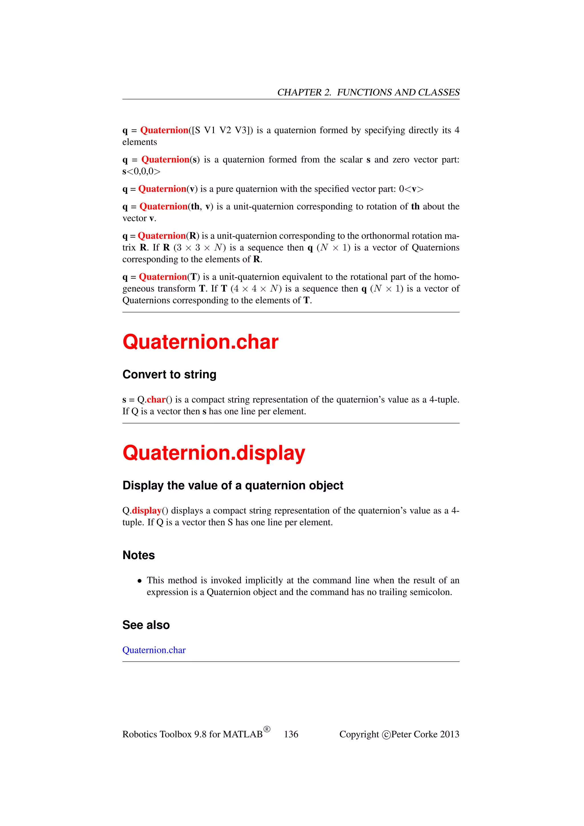 CHAPTER 2. FUNCTIONS AND CLASSES

q = Quaternion([S V1 V2 V3]) is a quaternion formed by specifying directly its 4
elements
q = Quaternion(s) is a quaternion formed from the scalar s and zero vector part:
s<0,0,0>
q = Quaternion(v) is a pure quaternion with the speciﬁed vector part: 0<v>
q = Quaternion(th, v) is a unit-quaternion corresponding to rotation of th about the
vector v.
q = Quaternion(R) is a unit-quaternion corresponding to the orthonormal rotation matrix R. If R (3 × 3 × N ) is a sequence then q (N × 1) is a vector of Quaternions
corresponding to the elements of R.
q = Quaternion(T) is a unit-quaternion equivalent to the rotational part of the homogeneous transform T. If T (4 × 4 × N ) is a sequence then q (N × 1) is a vector of
Quaternions corresponding to the elements of T.

Quaternion.char
Convert to string
s = Q.char() is a compact string representation of the quaternion’s value as a 4-tuple.
If Q is a vector then s has one line per element.

Quaternion.display
Display the value of a quaternion object
Q.display() displays a compact string representation of the quaternion’s value as a 4tuple. If Q is a vector then S has one line per element.

Notes
• This method is invoked implicitly at the command line when the result of an
expression is a Quaternion object and the command has no trailing semicolon.

See also
Quaternion.char

Robotics Toolbox 9.8 for MATLAB

R

136

Copyright c Peter Corke 2013

 