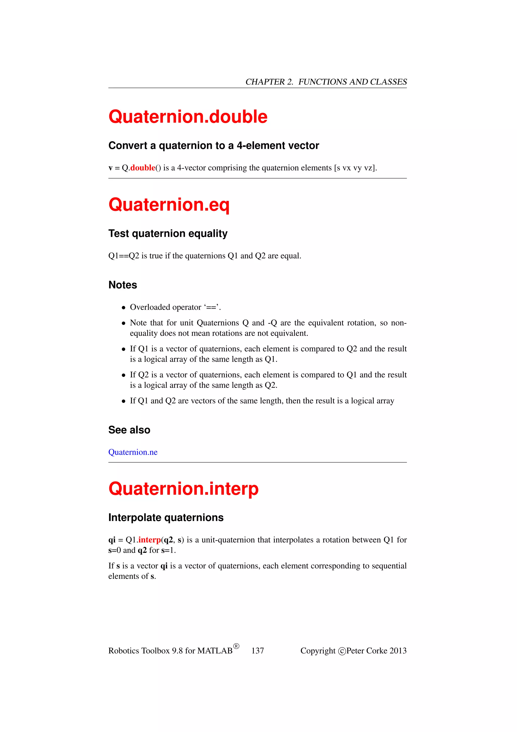 CHAPTER 2. FUNCTIONS AND CLASSES

Quaternion.double
Convert a quaternion to a 4-element vector
v = Q.double() is a 4-vector comprising the quaternion elements [s vx vy vz].

Quaternion.eq
Test quaternion equality
Q1==Q2 is true if the quaternions Q1 and Q2 are equal.

Notes
• Overloaded operator ‘==’.
• Note that for unit Quaternions Q and -Q are the equivalent rotation, so nonequality does not mean rotations are not equivalent.
• If Q1 is a vector of quaternions, each element is compared to Q2 and the result
is a logical array of the same length as Q1.
• If Q2 is a vector of quaternions, each element is compared to Q1 and the result
is a logical array of the same length as Q2.
• If Q1 and Q2 are vectors of the same length, then the result is a logical array

See also
Quaternion.ne

Quaternion.interp
Interpolate quaternions
qi = Q1.interp(q2, s) is a unit-quaternion that interpolates a rotation between Q1 for
s=0 and q2 for s=1.
If s is a vector qi is a vector of quaternions, each element corresponding to sequential
elements of s.

Robotics Toolbox 9.8 for MATLAB

R

137

Copyright c Peter Corke 2013

 