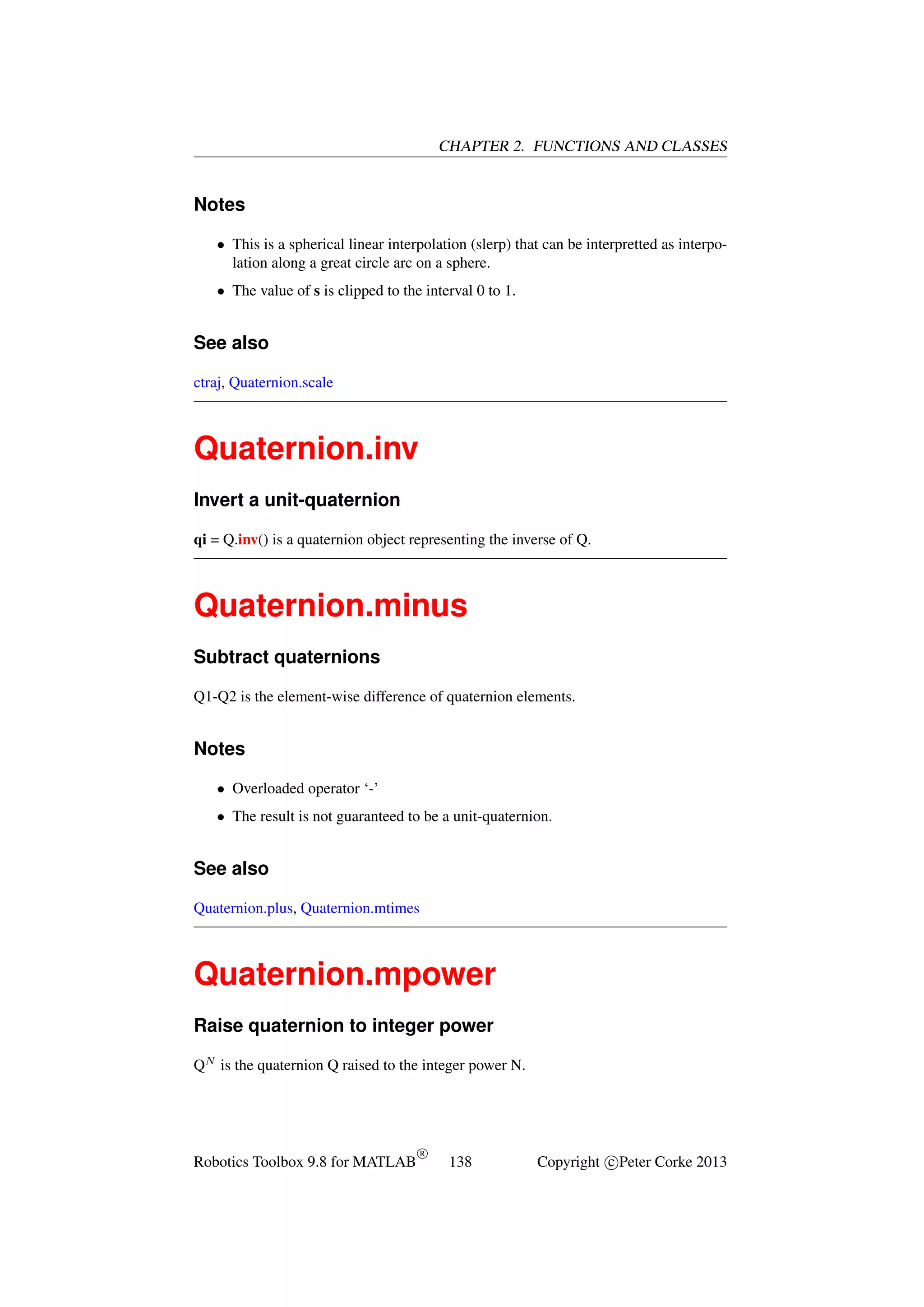 CHAPTER 2. FUNCTIONS AND CLASSES

Notes
• This is a spherical linear interpolation (slerp) that can be interpretted as interpolation along a great circle arc on a sphere.
• The value of s is clipped to the interval 0 to 1.

See also
ctraj, Quaternion.scale

Quaternion.inv
Invert a unit-quaternion
qi = Q.inv() is a quaternion object representing the inverse of Q.

Quaternion.minus
Subtract quaternions
Q1-Q2 is the element-wise difference of quaternion elements.

Notes
• Overloaded operator ‘-’
• The result is not guaranteed to be a unit-quaternion.

See also
Quaternion.plus, Quaternion.mtimes

Quaternion.mpower
Raise quaternion to integer power
QN is the quaternion Q raised to the integer power N.

Robotics Toolbox 9.8 for MATLAB

R

138

Copyright c Peter Corke 2013

 