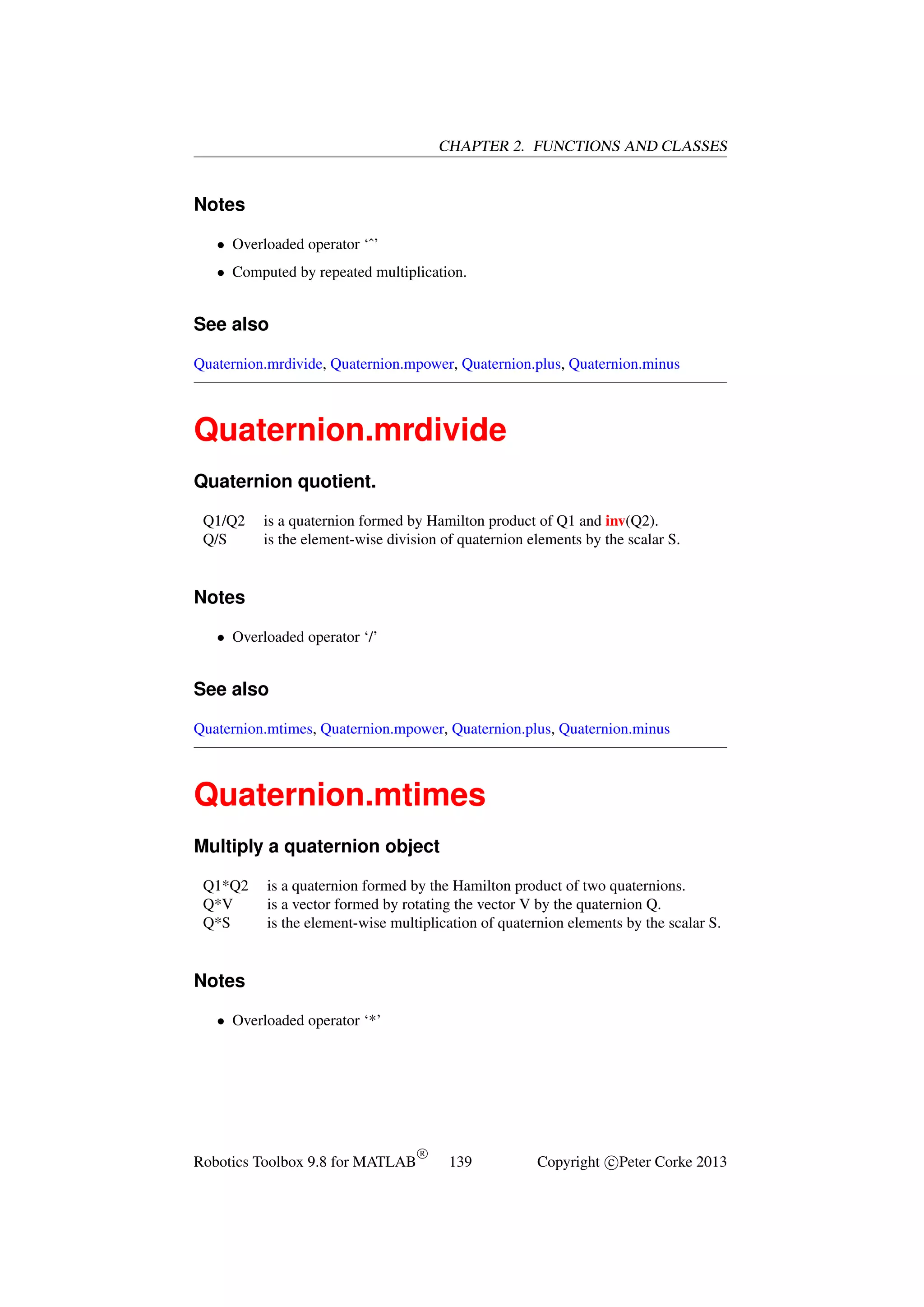 CHAPTER 2. FUNCTIONS AND CLASSES

Notes
• Overloaded operator ‘ˆ’
• Computed by repeated multiplication.

See also
Quaternion.mrdivide, Quaternion.mpower, Quaternion.plus, Quaternion.minus

Quaternion.mrdivide
Quaternion quotient.
Q1/Q2
Q/S

is a quaternion formed by Hamilton product of Q1 and inv(Q2).
is the element-wise division of quaternion elements by the scalar S.

Notes
• Overloaded operator ‘/’

See also
Quaternion.mtimes, Quaternion.mpower, Quaternion.plus, Quaternion.minus

Quaternion.mtimes
Multiply a quaternion object
Q1*Q2
Q*V
Q*S

is a quaternion formed by the Hamilton product of two quaternions.
is a vector formed by rotating the vector V by the quaternion Q.
is the element-wise multiplication of quaternion elements by the scalar S.

Notes
• Overloaded operator ‘*’

Robotics Toolbox 9.8 for MATLAB

R

139

Copyright c Peter Corke 2013

 