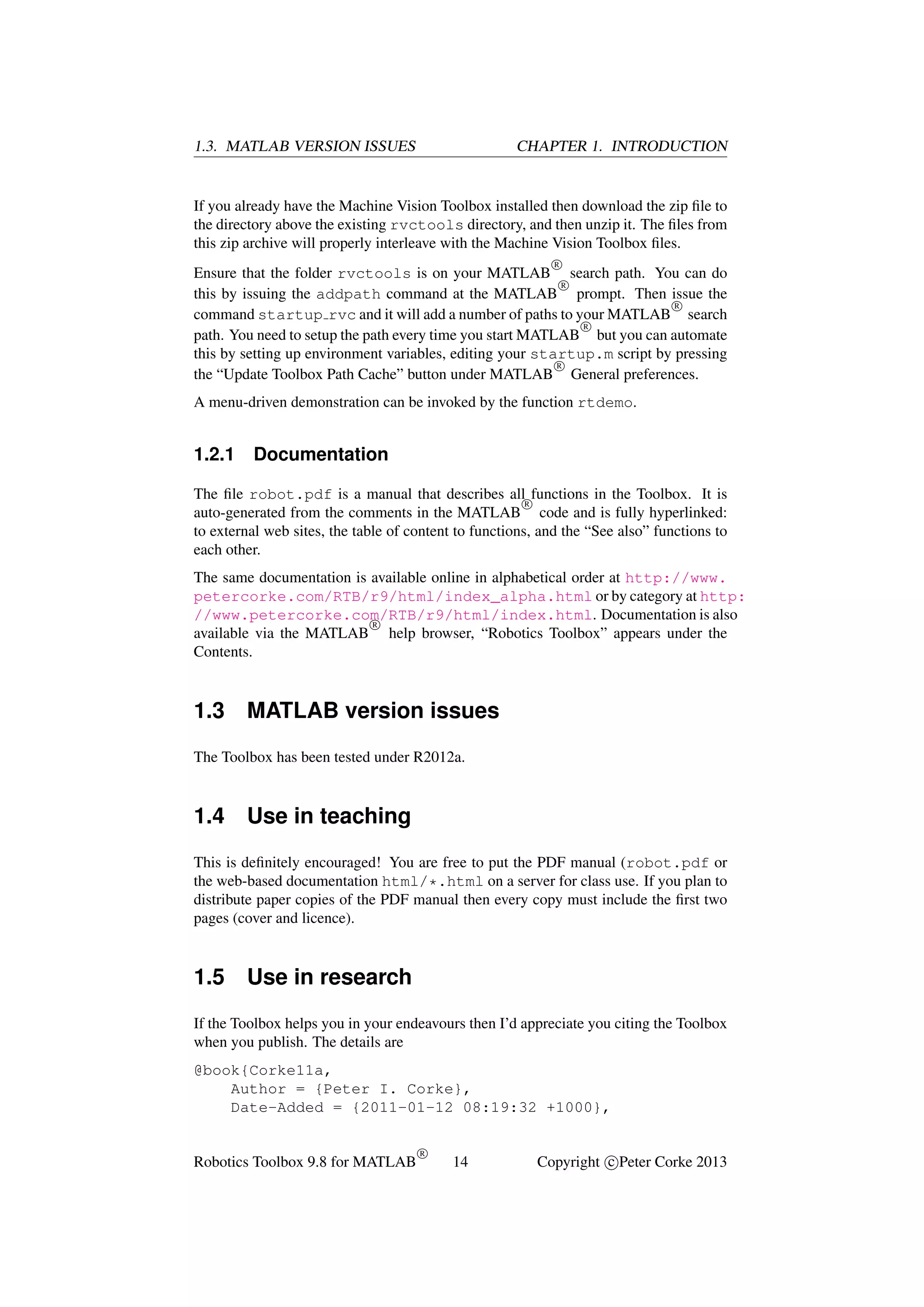 1.3. MATLAB VERSION ISSUES

CHAPTER 1. INTRODUCTION

If you already have the Machine Vision Toolbox installed then download the zip ﬁle to
the directory above the existing rvctools directory, and then unzip it. The ﬁles from
this zip archive will properly interleave with the Machine Vision Toolbox ﬁles.
R

Ensure that the folder rvctools is on your MATLAB search path. You can do
R
this by issuing the addpath command at the MATLAB prompt. Then issue the
R
command startup rvc and it will add a number of paths to your MATLAB search
R
path. You need to setup the path every time you start MATLAB but you can automate
this by setting up environment variables, editing your startup.m script by pressing
R
the “Update Toolbox Path Cache” button under MATLAB General preferences.
A menu-driven demonstration can be invoked by the function rtdemo.

1.2.1

Documentation

The ﬁle robot.pdf is a manual that describes all functions in the Toolbox. It is
R
auto-generated from the comments in the MATLAB code and is fully hyperlinked:
to external web sites, the table of content to functions, and the “See also” functions to
each other.
The same documentation is available online in alphabetical order at http://www.
petercorke.com/RTB/r9/html/index_alpha.html or by category at http:
//www.petercorke.com/RTB/r9/html/index.html. Documentation is also
R
available via the MATLAB help browser, “Robotics Toolbox” appears under the
Contents.

1.3

MATLAB version issues

The Toolbox has been tested under R2012a.

1.4

Use in teaching

This is deﬁnitely encouraged! You are free to put the PDF manual (robot.pdf or
the web-based documentation html/*.html on a server for class use. If you plan to
distribute paper copies of the PDF manual then every copy must include the ﬁrst two
pages (cover and licence).

1.5

Use in research

If the Toolbox helps you in your endeavours then I’d appreciate you citing the Toolbox
when you publish. The details are
@book{Corke11a,
Author = {Peter I. Corke},
Date-Added = {2011-01-12 08:19:32 +1000},

Robotics Toolbox 9.8 for MATLAB

R

14

Copyright c Peter Corke 2013

 