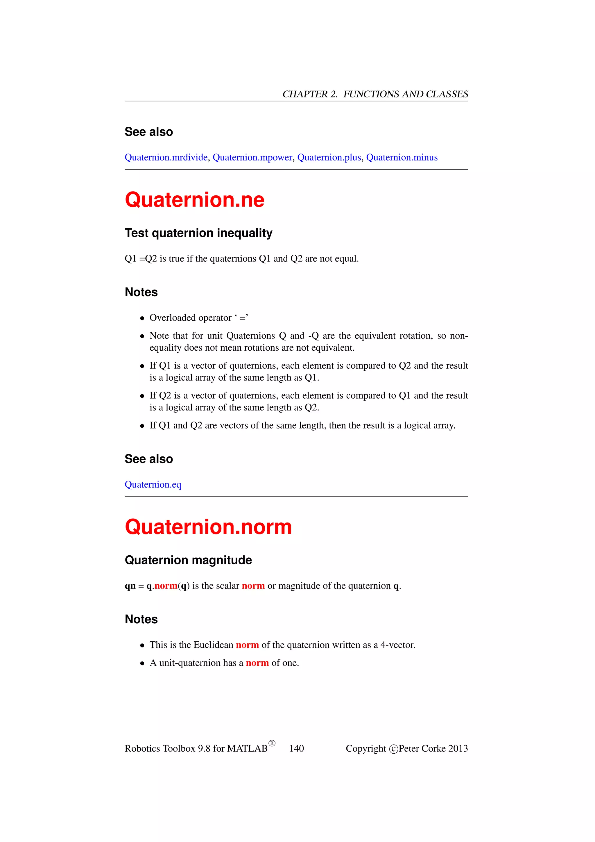 CHAPTER 2. FUNCTIONS AND CLASSES

See also
Quaternion.mrdivide, Quaternion.mpower, Quaternion.plus, Quaternion.minus

Quaternion.ne
Test quaternion inequality
Q1 =Q2 is true if the quaternions Q1 and Q2 are not equal.

Notes
• Overloaded operator ‘ =’
• Note that for unit Quaternions Q and -Q are the equivalent rotation, so nonequality does not mean rotations are not equivalent.
• If Q1 is a vector of quaternions, each element is compared to Q2 and the result
is a logical array of the same length as Q1.
• If Q2 is a vector of quaternions, each element is compared to Q1 and the result
is a logical array of the same length as Q2.
• If Q1 and Q2 are vectors of the same length, then the result is a logical array.

See also
Quaternion.eq

Quaternion.norm
Quaternion magnitude
qn = q.norm(q) is the scalar norm or magnitude of the quaternion q.

Notes
• This is the Euclidean norm of the quaternion written as a 4-vector.
• A unit-quaternion has a norm of one.

Robotics Toolbox 9.8 for MATLAB

R

140

Copyright c Peter Corke 2013

 