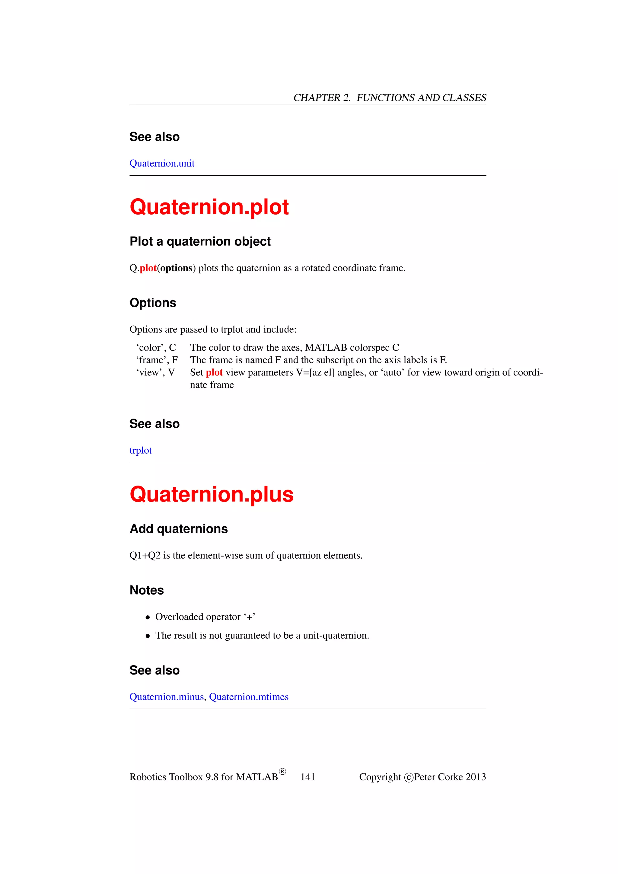CHAPTER 2. FUNCTIONS AND CLASSES

See also
Quaternion.unit

Quaternion.plot
Plot a quaternion object
Q.plot(options) plots the quaternion as a rotated coordinate frame.

Options
Options are passed to trplot and include:
‘color’, C
‘frame’, F
‘view’, V

The color to draw the axes, MATLAB colorspec C
The frame is named F and the subscript on the axis labels is F.
Set plot view parameters V=[az el] angles, or ‘auto’ for view toward origin of coordinate frame

See also
trplot

Quaternion.plus
Add quaternions
Q1+Q2 is the element-wise sum of quaternion elements.

Notes
• Overloaded operator ‘+’
• The result is not guaranteed to be a unit-quaternion.

See also
Quaternion.minus, Quaternion.mtimes

Robotics Toolbox 9.8 for MATLAB

R

141

Copyright c Peter Corke 2013

 