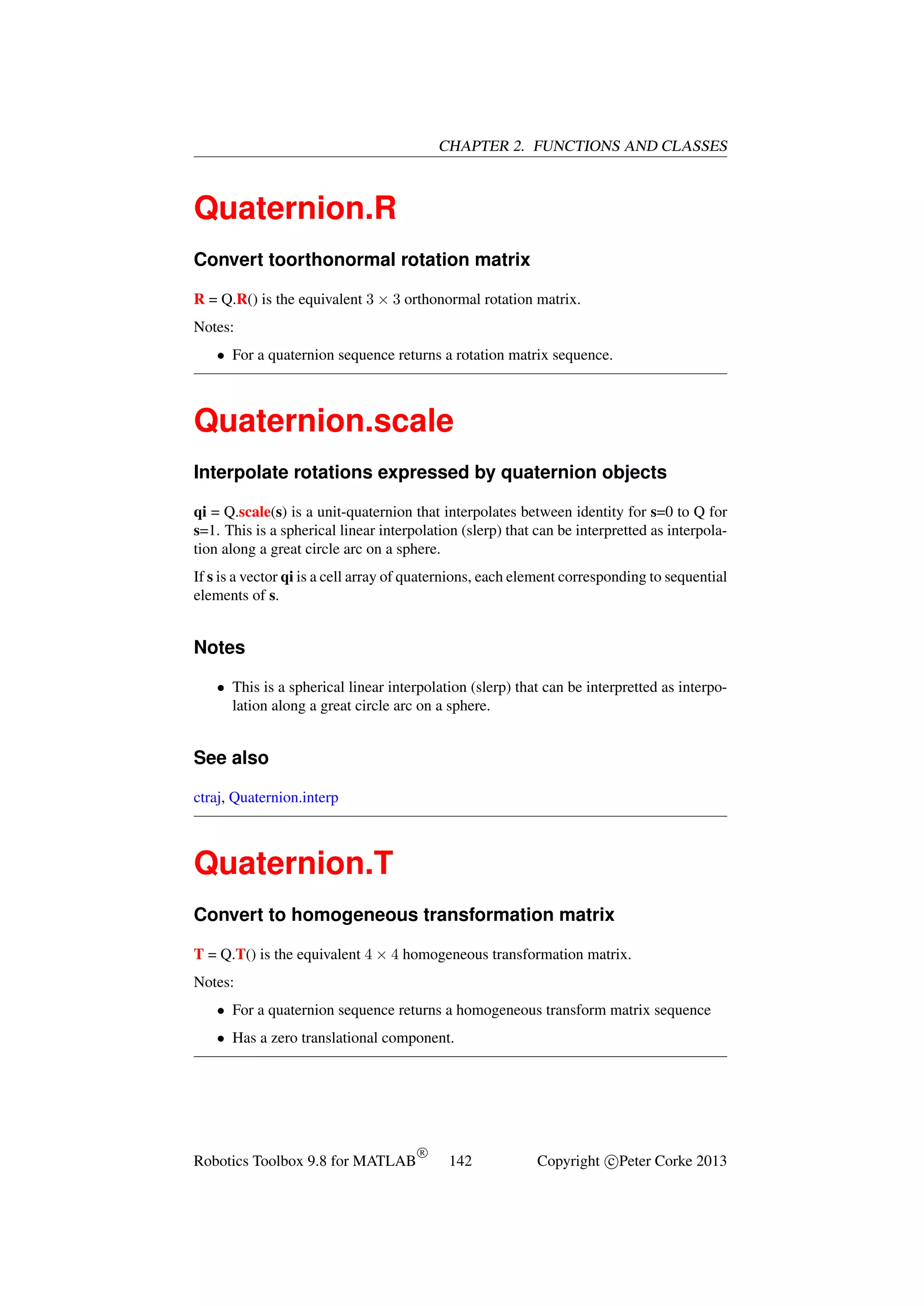 CHAPTER 2. FUNCTIONS AND CLASSES

Quaternion.R
Convert toorthonormal rotation matrix
R = Q.R() is the equivalent 3 × 3 orthonormal rotation matrix.
Notes:
• For a quaternion sequence returns a rotation matrix sequence.

Quaternion.scale
Interpolate rotations expressed by quaternion objects
qi = Q.scale(s) is a unit-quaternion that interpolates between identity for s=0 to Q for
s=1. This is a spherical linear interpolation (slerp) that can be interpretted as interpolation along a great circle arc on a sphere.
If s is a vector qi is a cell array of quaternions, each element corresponding to sequential
elements of s.

Notes
• This is a spherical linear interpolation (slerp) that can be interpretted as interpolation along a great circle arc on a sphere.

See also
ctraj, Quaternion.interp

Quaternion.T
Convert to homogeneous transformation matrix
T = Q.T() is the equivalent 4 × 4 homogeneous transformation matrix.
Notes:
• For a quaternion sequence returns a homogeneous transform matrix sequence
• Has a zero translational component.

Robotics Toolbox 9.8 for MATLAB

R

142

Copyright c Peter Corke 2013

 