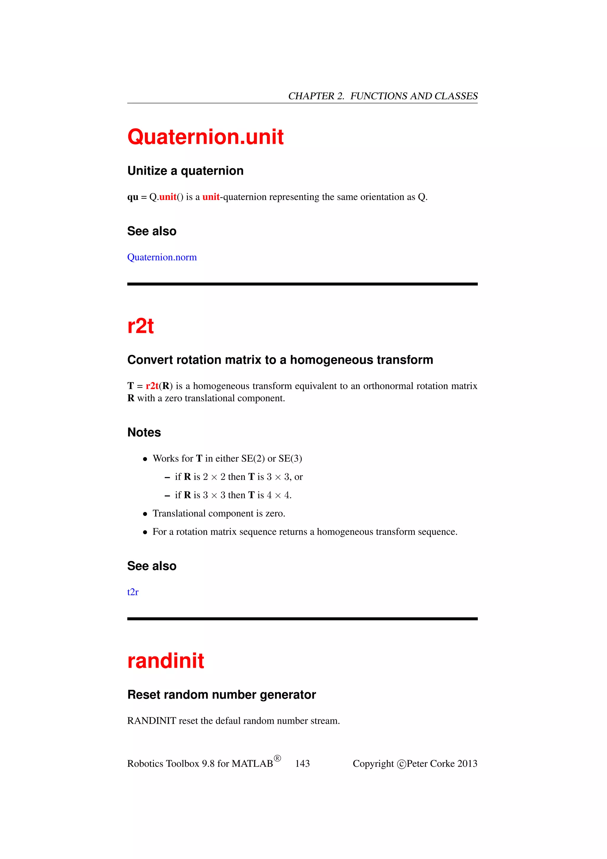 CHAPTER 2. FUNCTIONS AND CLASSES

Quaternion.unit
Unitize a quaternion
qu = Q.unit() is a unit-quaternion representing the same orientation as Q.

See also
Quaternion.norm

r2t
Convert rotation matrix to a homogeneous transform
T = r2t(R) is a homogeneous transform equivalent to an orthonormal rotation matrix
R with a zero translational component.

Notes
• Works for T in either SE(2) or SE(3)
– if R is 2 × 2 then T is 3 × 3, or
– if R is 3 × 3 then T is 4 × 4.
• Translational component is zero.
• For a rotation matrix sequence returns a homogeneous transform sequence.

See also
t2r

randinit
Reset random number generator
RANDINIT reset the defaul random number stream.

Robotics Toolbox 9.8 for MATLAB

R

143

Copyright c Peter Corke 2013

 