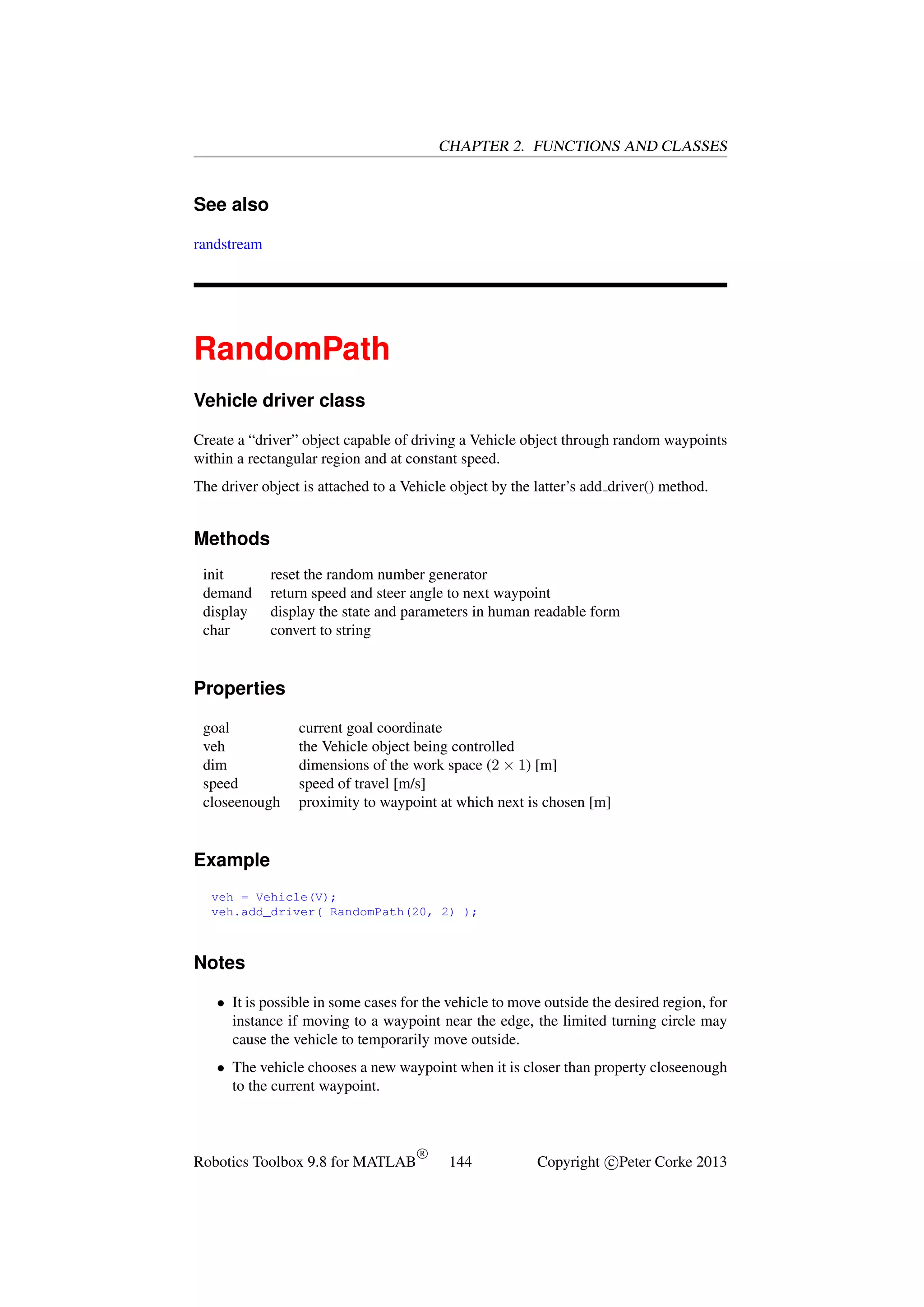 CHAPTER 2. FUNCTIONS AND CLASSES

See also
randstream

RandomPath
Vehicle driver class
Create a “driver” object capable of driving a Vehicle object through random waypoints
within a rectangular region and at constant speed.
The driver object is attached to a Vehicle object by the latter’s add driver() method.

Methods
init
demand
display
char

reset the random number generator
return speed and steer angle to next waypoint
display the state and parameters in human readable form
convert to string

Properties
goal
veh
dim
speed
closeenough

current goal coordinate
the Vehicle object being controlled
dimensions of the work space (2 × 1) [m]
speed of travel [m/s]
proximity to waypoint at which next is chosen [m]

Example
veh = Vehicle(V);
veh.add_driver( RandomPath(20, 2) );

Notes
• It is possible in some cases for the vehicle to move outside the desired region, for
instance if moving to a waypoint near the edge, the limited turning circle may
cause the vehicle to temporarily move outside.
• The vehicle chooses a new waypoint when it is closer than property closeenough
to the current waypoint.

Robotics Toolbox 9.8 for MATLAB

R

144

Copyright c Peter Corke 2013

 