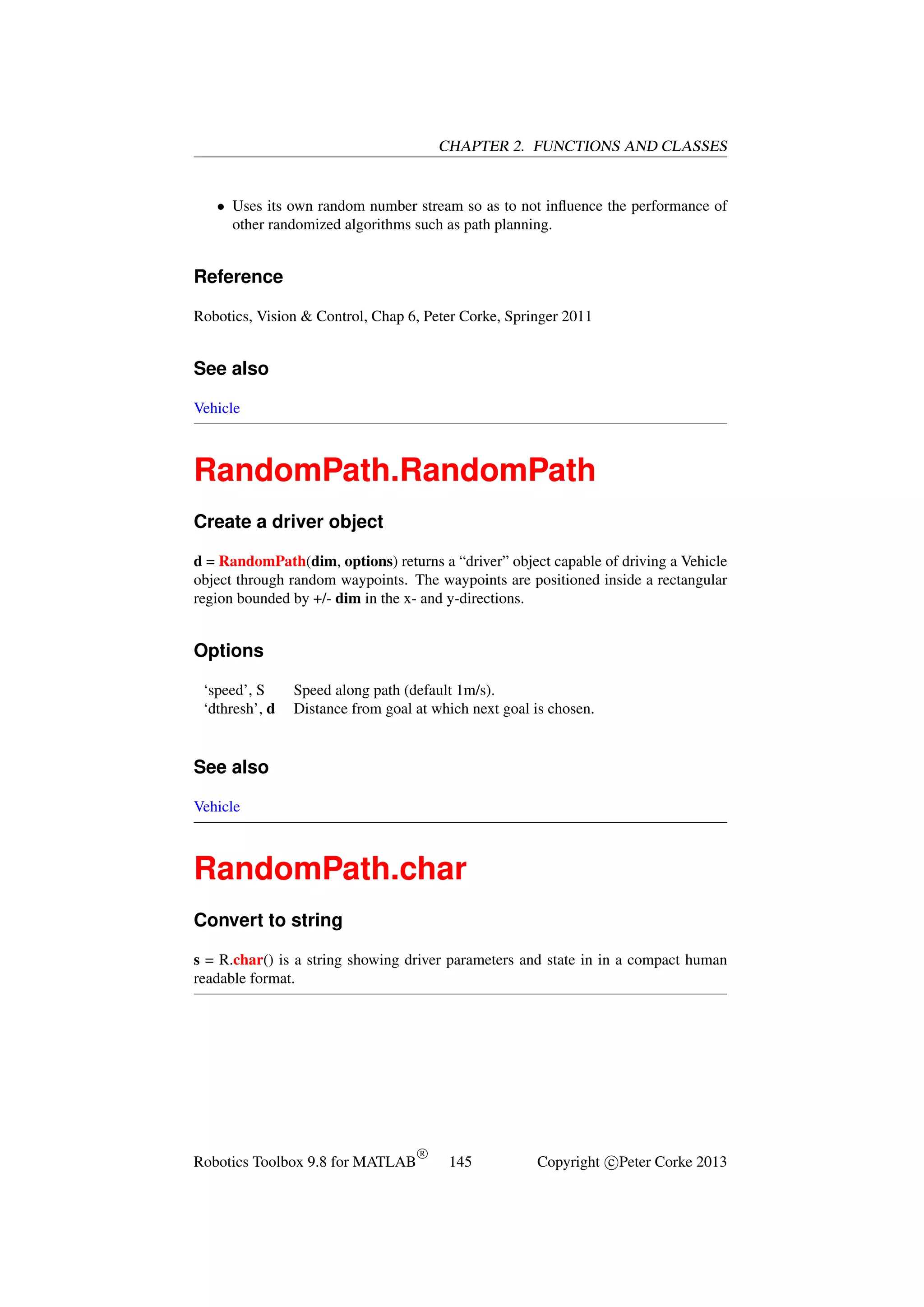 CHAPTER 2. FUNCTIONS AND CLASSES

• Uses its own random number stream so as to not inﬂuence the performance of
other randomized algorithms such as path planning.

Reference
Robotics, Vision & Control, Chap 6, Peter Corke, Springer 2011

See also
Vehicle

RandomPath.RandomPath
Create a driver object
d = RandomPath(dim, options) returns a “driver” object capable of driving a Vehicle
object through random waypoints. The waypoints are positioned inside a rectangular
region bounded by +/- dim in the x- and y-directions.

Options
‘speed’, S
‘dthresh’, d

Speed along path (default 1m/s).
Distance from goal at which next goal is chosen.

See also
Vehicle

RandomPath.char
Convert to string
s = R.char() is a string showing driver parameters and state in in a compact human
readable format.

Robotics Toolbox 9.8 for MATLAB

R

145

Copyright c Peter Corke 2013

 