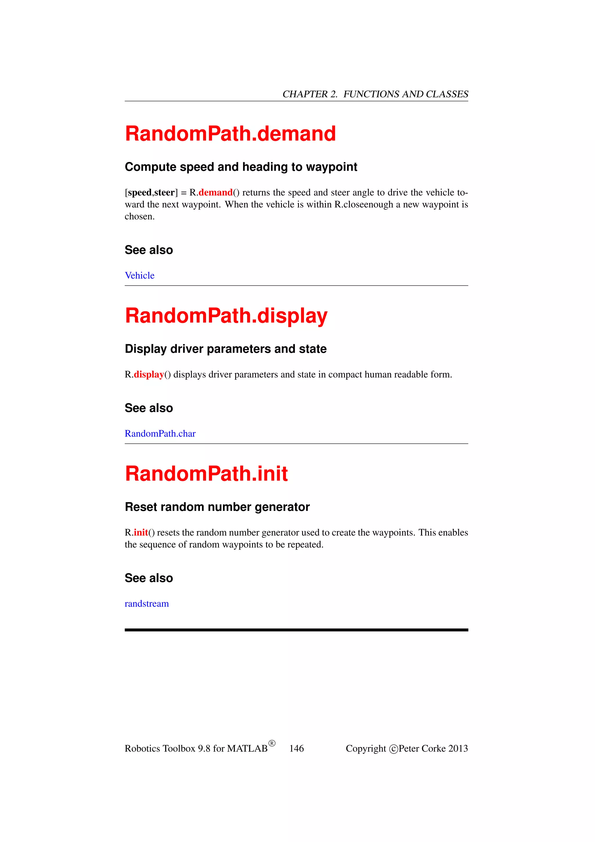 CHAPTER 2. FUNCTIONS AND CLASSES

RandomPath.demand
Compute speed and heading to waypoint
[speed,steer] = R.demand() returns the speed and steer angle to drive the vehicle toward the next waypoint. When the vehicle is within R.closeenough a new waypoint is
chosen.

See also
Vehicle

RandomPath.display
Display driver parameters and state
R.display() displays driver parameters and state in compact human readable form.

See also
RandomPath.char

RandomPath.init
Reset random number generator
R.init() resets the random number generator used to create the waypoints. This enables
the sequence of random waypoints to be repeated.

See also
randstream

Robotics Toolbox 9.8 for MATLAB

R

146

Copyright c Peter Corke 2013

 