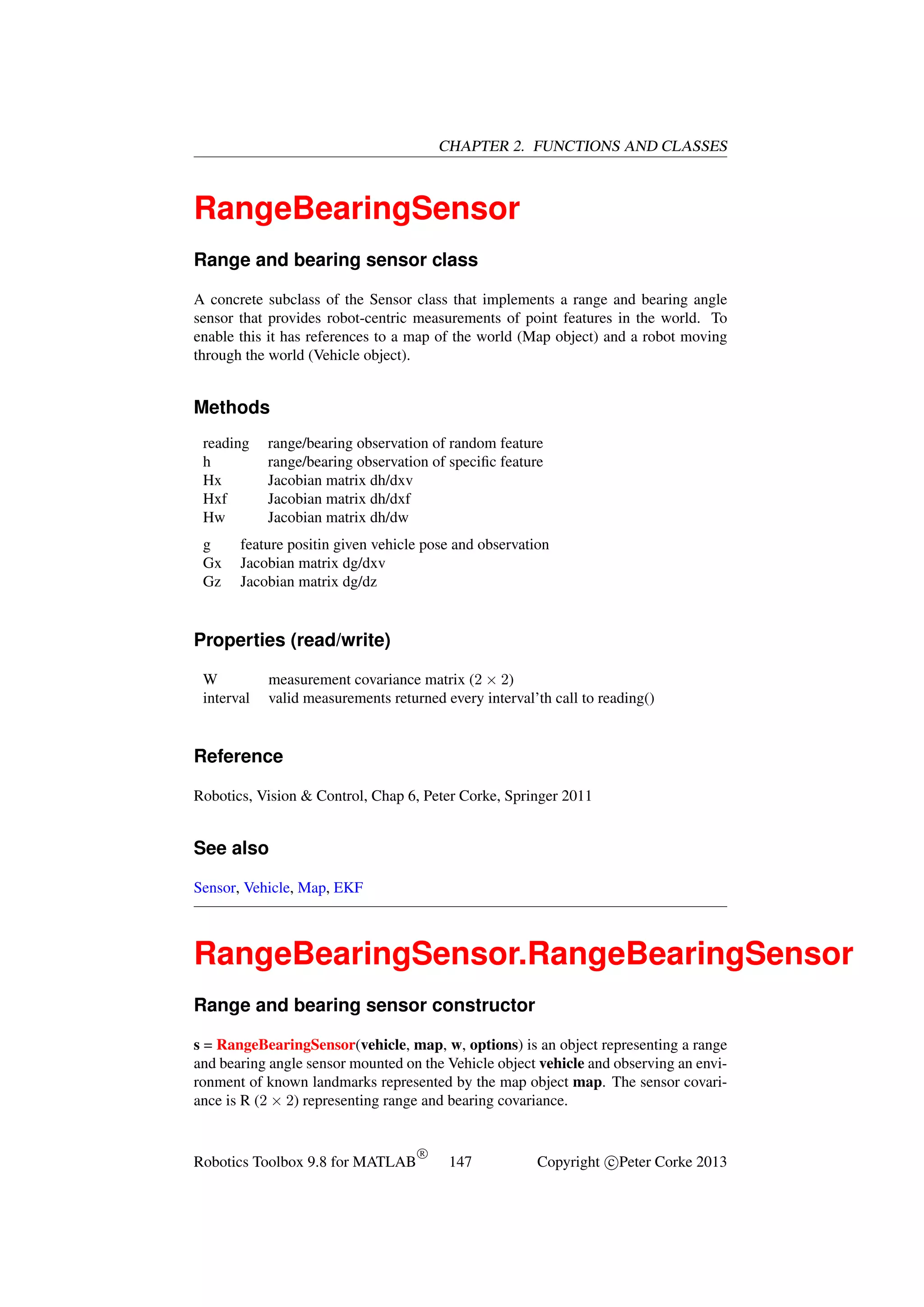 CHAPTER 2. FUNCTIONS AND CLASSES

RangeBearingSensor
Range and bearing sensor class
A concrete subclass of the Sensor class that implements a range and bearing angle
sensor that provides robot-centric measurements of point features in the world. To
enable this it has references to a map of the world (Map object) and a robot moving
through the world (Vehicle object).

Methods
reading
h
Hx
Hxf
Hw
g
Gx
Gz

range/bearing observation of random feature
range/bearing observation of speciﬁc feature
Jacobian matrix dh/dxv
Jacobian matrix dh/dxf
Jacobian matrix dh/dw

feature positin given vehicle pose and observation
Jacobian matrix dg/dxv
Jacobian matrix dg/dz

Properties (read/write)
W
interval

measurement covariance matrix (2 × 2)
valid measurements returned every interval’th call to reading()

Reference
Robotics, Vision & Control, Chap 6, Peter Corke, Springer 2011

See also
Sensor, Vehicle, Map, EKF

RangeBearingSensor.RangeBearingSensor
Range and bearing sensor constructor
s = RangeBearingSensor(vehicle, map, w, options) is an object representing a range
and bearing angle sensor mounted on the Vehicle object vehicle and observing an environment of known landmarks represented by the map object map. The sensor covariance is R (2 × 2) representing range and bearing covariance.

Robotics Toolbox 9.8 for MATLAB

R

147

Copyright c Peter Corke 2013

 