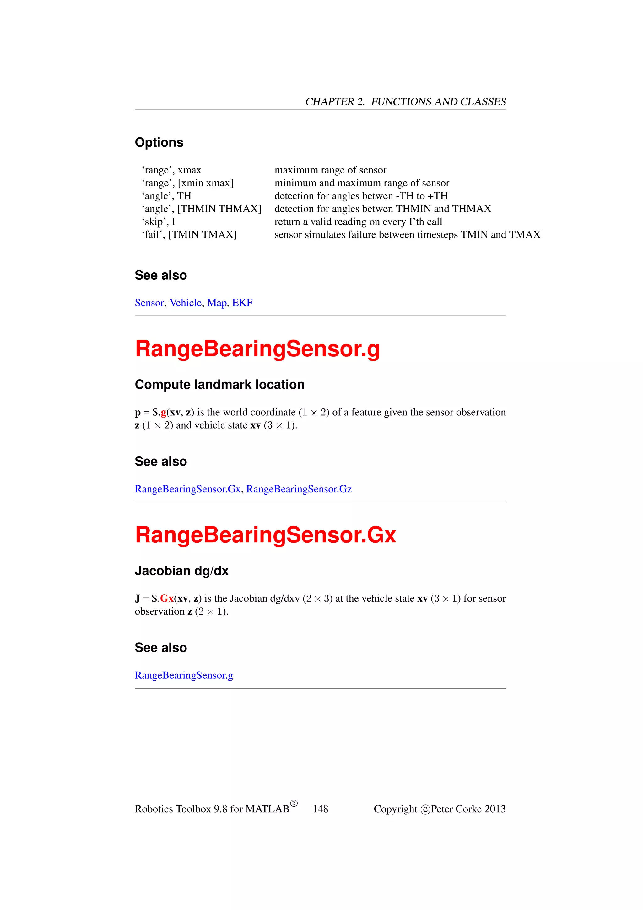 CHAPTER 2. FUNCTIONS AND CLASSES

Options
‘range’, xmax
‘range’, [xmin xmax]
‘angle’, TH
‘angle’, [THMIN THMAX]
‘skip’, I
‘fail’, [TMIN TMAX]

maximum range of sensor
minimum and maximum range of sensor
detection for angles betwen -TH to +TH
detection for angles betwen THMIN and THMAX
return a valid reading on every I’th call
sensor simulates failure between timesteps TMIN and TMAX

See also
Sensor, Vehicle, Map, EKF

RangeBearingSensor.g
Compute landmark location
p = S.g(xv, z) is the world coordinate (1 × 2) of a feature given the sensor observation
z (1 × 2) and vehicle state xv (3 × 1).

See also
RangeBearingSensor.Gx, RangeBearingSensor.Gz

RangeBearingSensor.Gx
Jacobian dg/dx
J = S.Gx(xv, z) is the Jacobian dg/dxv (2 × 3) at the vehicle state xv (3 × 1) for sensor
observation z (2 × 1).

See also
RangeBearingSensor.g

Robotics Toolbox 9.8 for MATLAB

R

148

Copyright c Peter Corke 2013

 