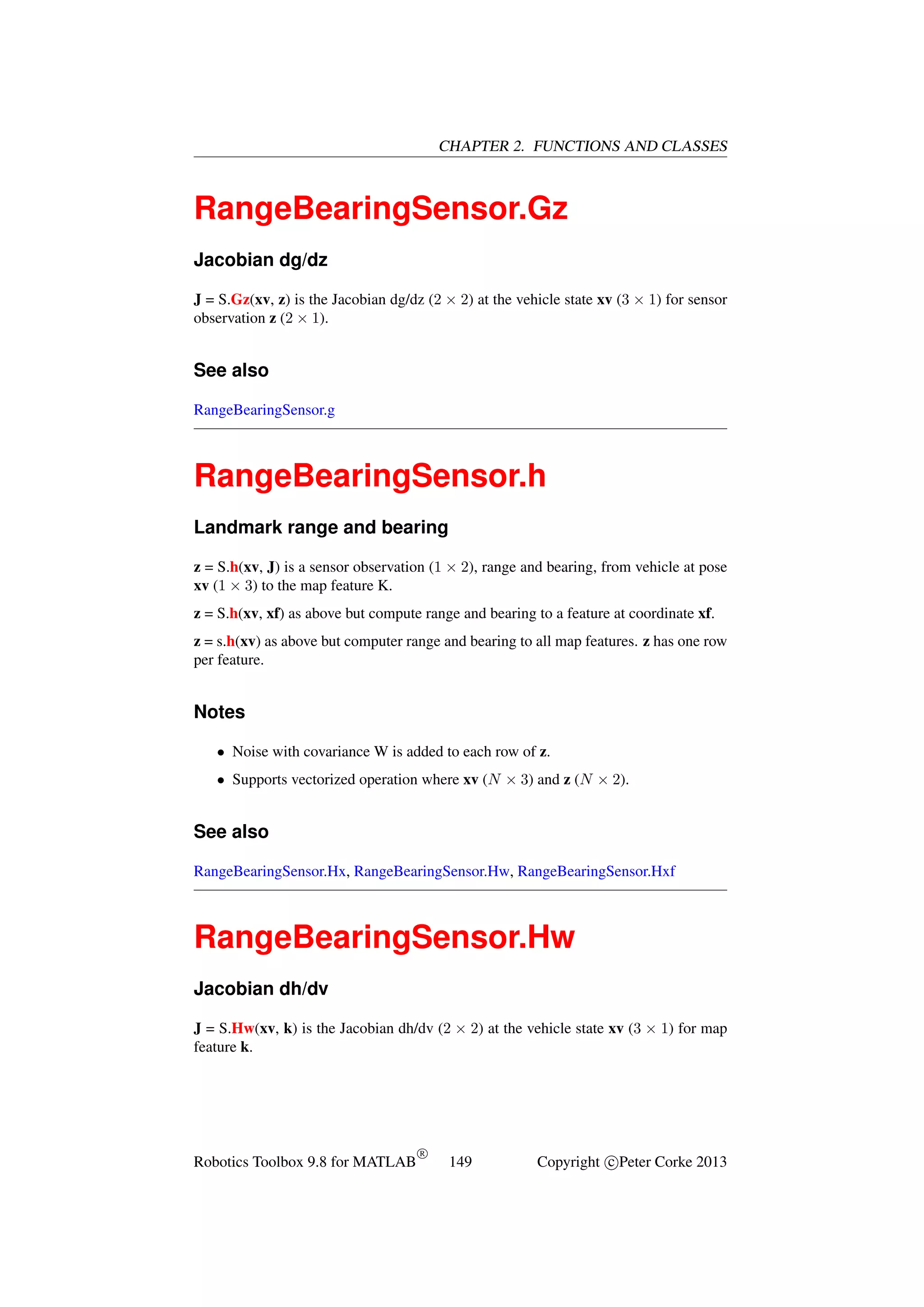 CHAPTER 2. FUNCTIONS AND CLASSES

RangeBearingSensor.Gz
Jacobian dg/dz
J = S.Gz(xv, z) is the Jacobian dg/dz (2 × 2) at the vehicle state xv (3 × 1) for sensor
observation z (2 × 1).

See also
RangeBearingSensor.g

RangeBearingSensor.h
Landmark range and bearing
z = S.h(xv, J) is a sensor observation (1 × 2), range and bearing, from vehicle at pose
xv (1 × 3) to the map feature K.
z = S.h(xv, xf) as above but compute range and bearing to a feature at coordinate xf.
z = s.h(xv) as above but computer range and bearing to all map features. z has one row
per feature.

Notes
• Noise with covariance W is added to each row of z.
• Supports vectorized operation where xv (N × 3) and z (N × 2).

See also
RangeBearingSensor.Hx, RangeBearingSensor.Hw, RangeBearingSensor.Hxf

RangeBearingSensor.Hw
Jacobian dh/dv
J = S.Hw(xv, k) is the Jacobian dh/dv (2 × 2) at the vehicle state xv (3 × 1) for map
feature k.

Robotics Toolbox 9.8 for MATLAB

R

149

Copyright c Peter Corke 2013

 