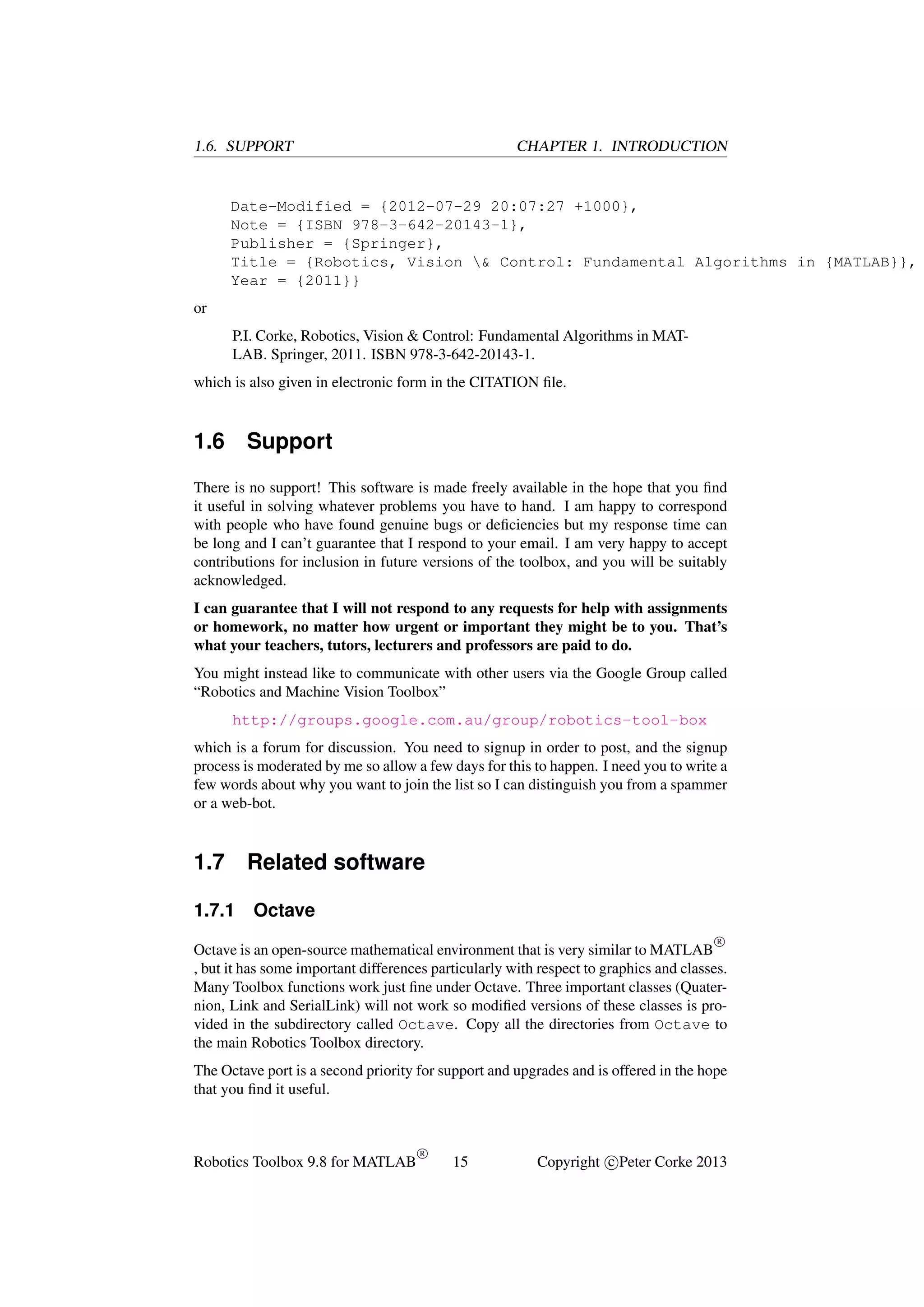 1.6. SUPPORT

CHAPTER 1. INTRODUCTION

Date-Modified = {2012-07-29 20:07:27 +1000},
Note = {ISBN 978-3-642-20143-1},
Publisher = {Springer},
Title = {Robotics, Vision & Control: Fundamental Algorithms in {MATLAB}},
Year = {2011}}
or
P.I. Corke, Robotics, Vision & Control: Fundamental Algorithms in MATLAB. Springer, 2011. ISBN 978-3-642-20143-1.
which is also given in electronic form in the CITATION ﬁle.

1.6

Support

There is no support! This software is made freely available in the hope that you ﬁnd
it useful in solving whatever problems you have to hand. I am happy to correspond
with people who have found genuine bugs or deﬁciencies but my response time can
be long and I can’t guarantee that I respond to your email. I am very happy to accept
contributions for inclusion in future versions of the toolbox, and you will be suitably
acknowledged.
I can guarantee that I will not respond to any requests for help with assignments
or homework, no matter how urgent or important they might be to you. That’s
what your teachers, tutors, lecturers and professors are paid to do.
You might instead like to communicate with other users via the Google Group called
“Robotics and Machine Vision Toolbox”
http://groups.google.com.au/group/robotics-tool-box
which is a forum for discussion. You need to signup in order to post, and the signup
process is moderated by me so allow a few days for this to happen. I need you to write a
few words about why you want to join the list so I can distinguish you from a spammer
or a web-bot.

1.7
1.7.1

Related software
Octave
R

Octave is an open-source mathematical environment that is very similar to MATLAB
, but it has some important differences particularly with respect to graphics and classes.
Many Toolbox functions work just ﬁne under Octave. Three important classes (Quaternion, Link and SerialLink) will not work so modiﬁed versions of these classes is provided in the subdirectory called Octave. Copy all the directories from Octave to
the main Robotics Toolbox directory.
The Octave port is a second priority for support and upgrades and is offered in the hope
that you ﬁnd it useful.

Robotics Toolbox 9.8 for MATLAB

R

15

Copyright c Peter Corke 2013

 