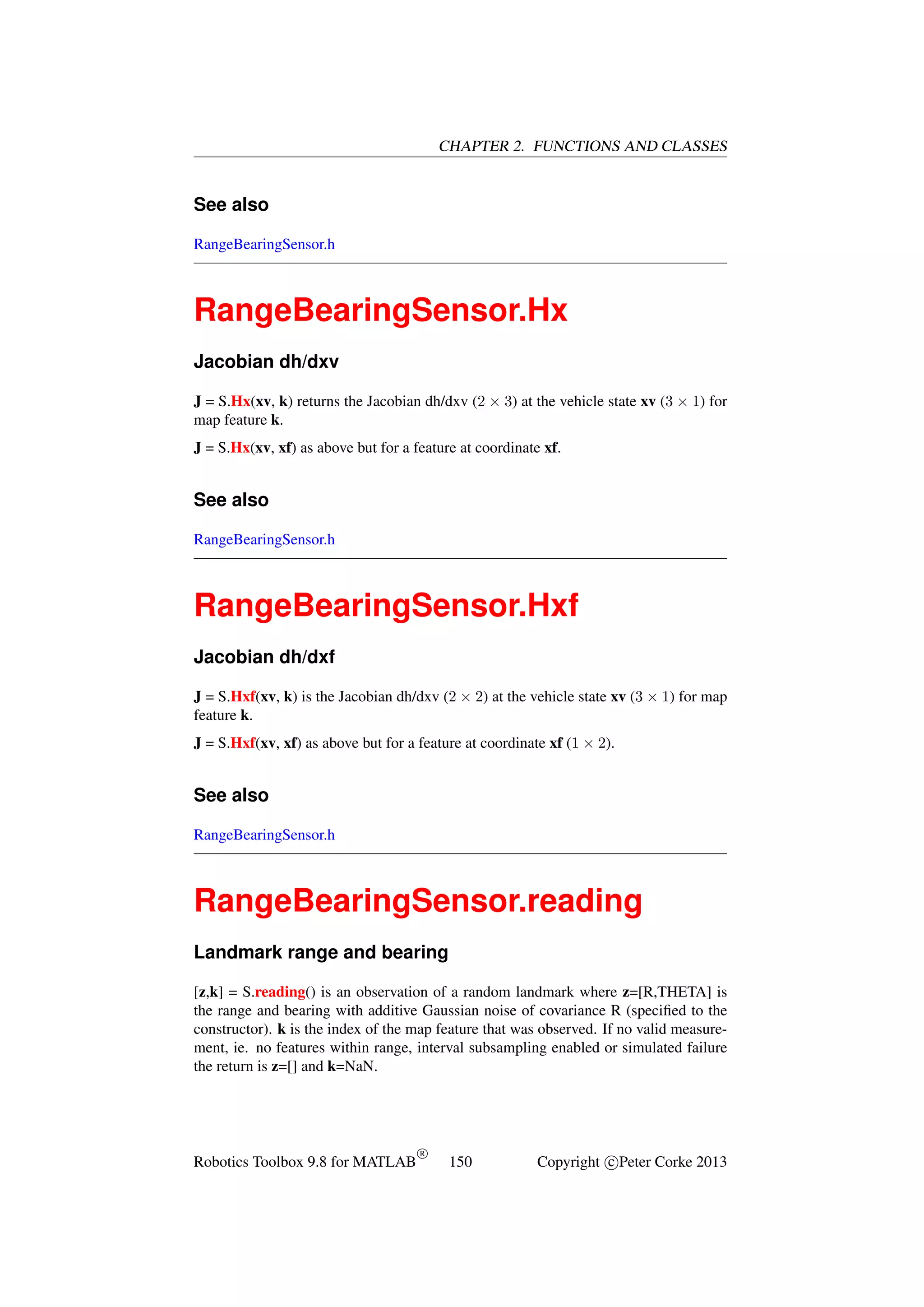 CHAPTER 2. FUNCTIONS AND CLASSES

See also
RangeBearingSensor.h

RangeBearingSensor.Hx
Jacobian dh/dxv
J = S.Hx(xv, k) returns the Jacobian dh/dxv (2 × 3) at the vehicle state xv (3 × 1) for
map feature k.
J = S.Hx(xv, xf) as above but for a feature at coordinate xf.

See also
RangeBearingSensor.h

RangeBearingSensor.Hxf
Jacobian dh/dxf
J = S.Hxf(xv, k) is the Jacobian dh/dxv (2 × 2) at the vehicle state xv (3 × 1) for map
feature k.
J = S.Hxf(xv, xf) as above but for a feature at coordinate xf (1 × 2).

See also
RangeBearingSensor.h

RangeBearingSensor.reading
Landmark range and bearing
[z,k] = S.reading() is an observation of a random landmark where z=[R,THETA] is
the range and bearing with additive Gaussian noise of covariance R (speciﬁed to the
constructor). k is the index of the map feature that was observed. If no valid measurement, ie. no features within range, interval subsampling enabled or simulated failure
the return is z=[] and k=NaN.

Robotics Toolbox 9.8 for MATLAB

R

150

Copyright c Peter Corke 2013

 