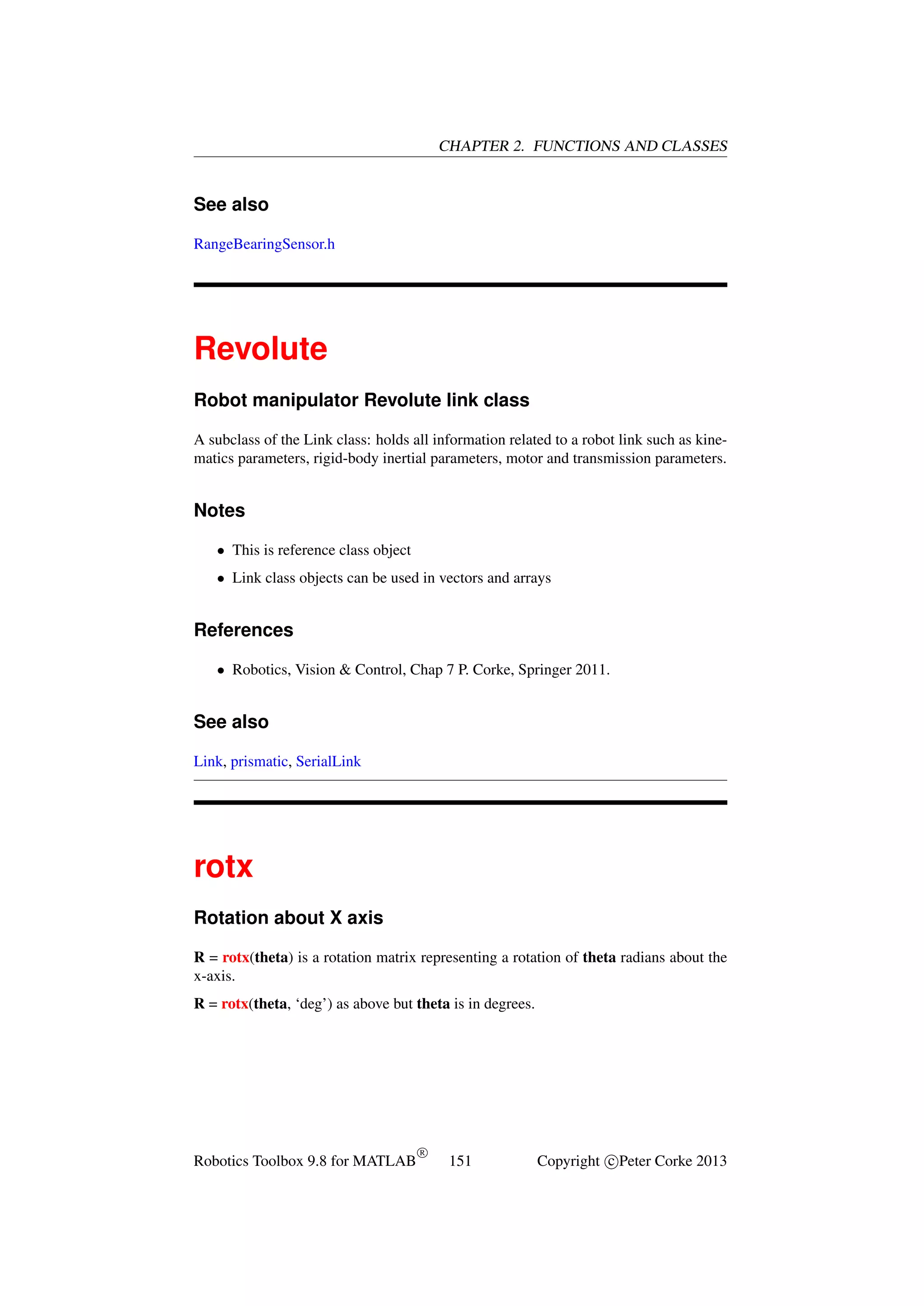 CHAPTER 2. FUNCTIONS AND CLASSES

See also
RangeBearingSensor.h

Revolute
Robot manipulator Revolute link class
A subclass of the Link class: holds all information related to a robot link such as kinematics parameters, rigid-body inertial parameters, motor and transmission parameters.

Notes
• This is reference class object
• Link class objects can be used in vectors and arrays

References
• Robotics, Vision & Control, Chap 7 P. Corke, Springer 2011.

See also
Link, prismatic, SerialLink

rotx
Rotation about X axis
R = rotx(theta) is a rotation matrix representing a rotation of theta radians about the
x-axis.
R = rotx(theta, ‘deg’) as above but theta is in degrees.

Robotics Toolbox 9.8 for MATLAB

R

151

Copyright c Peter Corke 2013

 