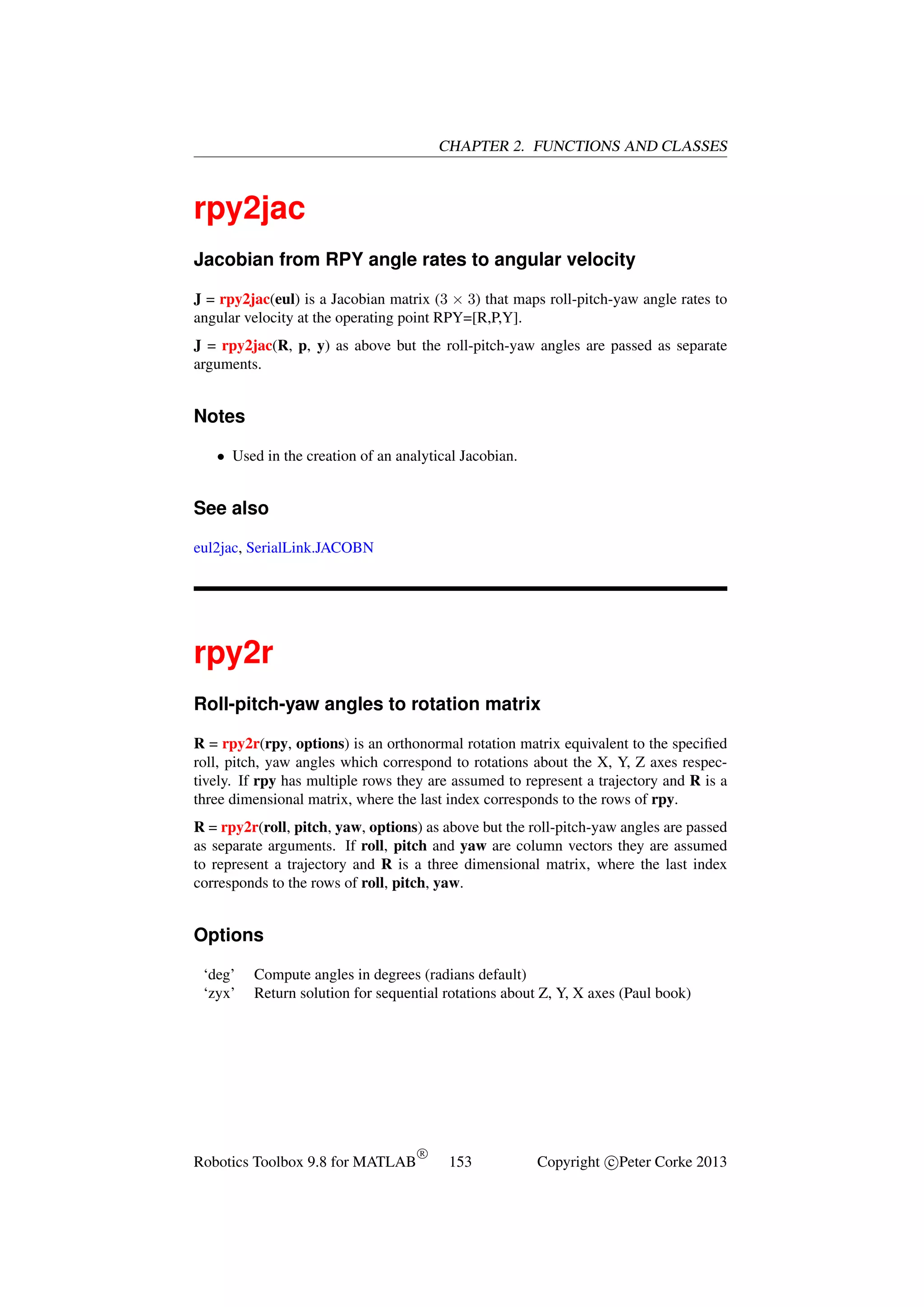 CHAPTER 2. FUNCTIONS AND CLASSES

rpy2jac
Jacobian from RPY angle rates to angular velocity
J = rpy2jac(eul) is a Jacobian matrix (3 × 3) that maps roll-pitch-yaw angle rates to
angular velocity at the operating point RPY=[R,P,Y].
J = rpy2jac(R, p, y) as above but the roll-pitch-yaw angles are passed as separate
arguments.

Notes
• Used in the creation of an analytical Jacobian.

See also
eul2jac, SerialLink.JACOBN

rpy2r
Roll-pitch-yaw angles to rotation matrix
R = rpy2r(rpy, options) is an orthonormal rotation matrix equivalent to the speciﬁed
roll, pitch, yaw angles which correspond to rotations about the X, Y, Z axes respectively. If rpy has multiple rows they are assumed to represent a trajectory and R is a
three dimensional matrix, where the last index corresponds to the rows of rpy.
R = rpy2r(roll, pitch, yaw, options) as above but the roll-pitch-yaw angles are passed
as separate arguments. If roll, pitch and yaw are column vectors they are assumed
to represent a trajectory and R is a three dimensional matrix, where the last index
corresponds to the rows of roll, pitch, yaw.

Options
‘deg’
‘zyx’

Compute angles in degrees (radians default)
Return solution for sequential rotations about Z, Y, X axes (Paul book)

Robotics Toolbox 9.8 for MATLAB

R

153

Copyright c Peter Corke 2013

 