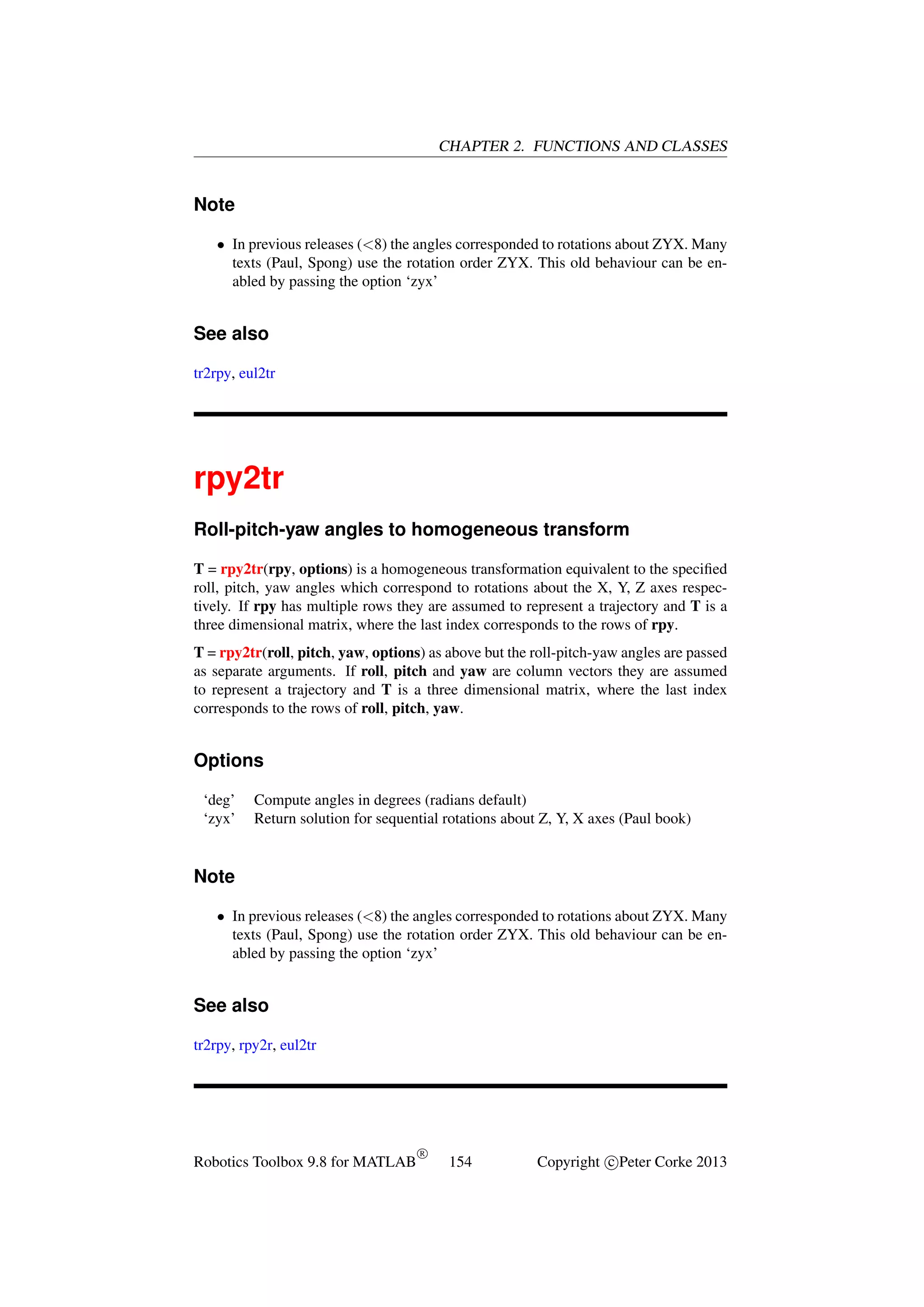CHAPTER 2. FUNCTIONS AND CLASSES

Note
• In previous releases (<8) the angles corresponded to rotations about ZYX. Many
texts (Paul, Spong) use the rotation order ZYX. This old behaviour can be enabled by passing the option ‘zyx’

See also
tr2rpy, eul2tr

rpy2tr
Roll-pitch-yaw angles to homogeneous transform
T = rpy2tr(rpy, options) is a homogeneous transformation equivalent to the speciﬁed
roll, pitch, yaw angles which correspond to rotations about the X, Y, Z axes respectively. If rpy has multiple rows they are assumed to represent a trajectory and T is a
three dimensional matrix, where the last index corresponds to the rows of rpy.
T = rpy2tr(roll, pitch, yaw, options) as above but the roll-pitch-yaw angles are passed
as separate arguments. If roll, pitch and yaw are column vectors they are assumed
to represent a trajectory and T is a three dimensional matrix, where the last index
corresponds to the rows of roll, pitch, yaw.

Options
‘deg’
‘zyx’

Compute angles in degrees (radians default)
Return solution for sequential rotations about Z, Y, X axes (Paul book)

Note
• In previous releases (<8) the angles corresponded to rotations about ZYX. Many
texts (Paul, Spong) use the rotation order ZYX. This old behaviour can be enabled by passing the option ‘zyx’

See also
tr2rpy, rpy2r, eul2tr

Robotics Toolbox 9.8 for MATLAB

R

154

Copyright c Peter Corke 2013

 