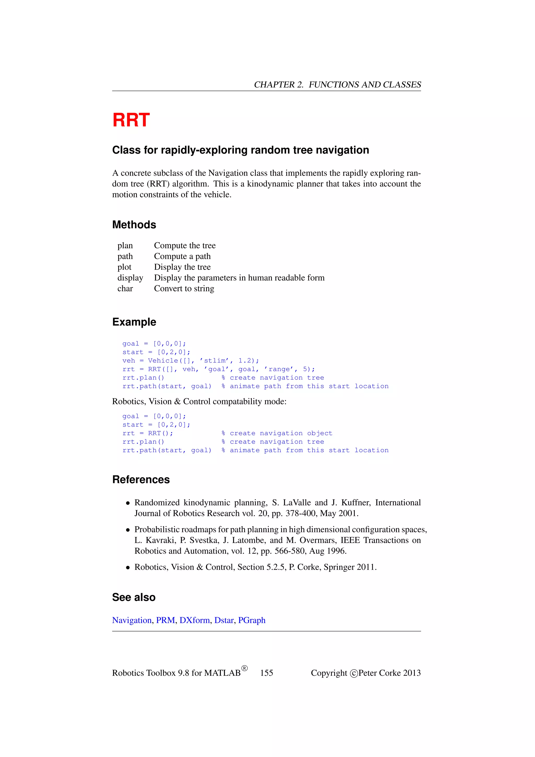 CHAPTER 2. FUNCTIONS AND CLASSES

RRT
Class for rapidly-exploring random tree navigation
A concrete subclass of the Navigation class that implements the rapidly exploring random tree (RRT) algorithm. This is a kinodynamic planner that takes into account the
motion constraints of the vehicle.

Methods
plan
path
plot
display
char

Compute the tree
Compute a path
Display the tree
Display the parameters in human readable form
Convert to string

Example
goal = [0,0,0];
start = [0,2,0];
veh = Vehicle([], ’stlim’, 1.2);
rrt = RRT([], veh, ’goal’, goal, ’range’, 5);
rrt.plan()
% create navigation tree
rrt.path(start, goal) % animate path from this start location

Robotics, Vision & Control compatability mode:
goal = [0,0,0];
start = [0,2,0];
rrt = RRT();
rrt.plan()
rrt.path(start, goal)

% create navigation object
% create navigation tree
% animate path from this start location

References
• Randomized kinodynamic planning, S. LaValle and J. Kuffner, International
Journal of Robotics Research vol. 20, pp. 378-400, May 2001.
• Probabilistic roadmaps for path planning in high dimensional conﬁguration spaces,
L. Kavraki, P. Svestka, J. Latombe, and M. Overmars, IEEE Transactions on
Robotics and Automation, vol. 12, pp. 566-580, Aug 1996.
• Robotics, Vision & Control, Section 5.2.5, P. Corke, Springer 2011.

See also
Navigation, PRM, DXform, Dstar, PGraph

Robotics Toolbox 9.8 for MATLAB

R

155

Copyright c Peter Corke 2013

 