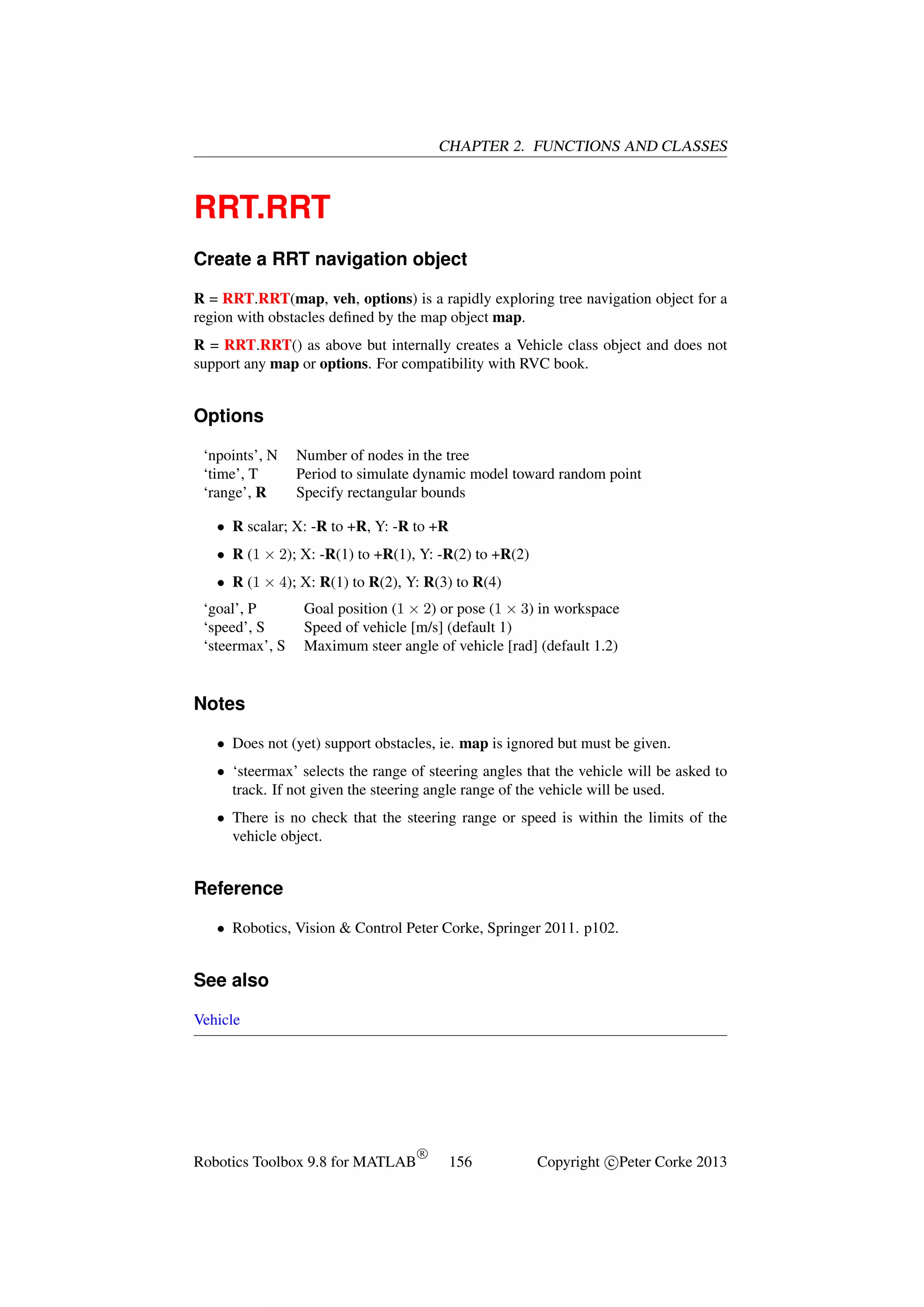 CHAPTER 2. FUNCTIONS AND CLASSES

RRT.RRT
Create a RRT navigation object
R = RRT.RRT(map, veh, options) is a rapidly exploring tree navigation object for a
region with obstacles deﬁned by the map object map.
R = RRT.RRT() as above but internally creates a Vehicle class object and does not
support any map or options. For compatibility with RVC book.

Options
‘npoints’, N
‘time’, T
‘range’, R

Number of nodes in the tree
Period to simulate dynamic model toward random point
Specify rectangular bounds

• R scalar; X: -R to +R, Y: -R to +R
• R (1 × 2); X: -R(1) to +R(1), Y: -R(2) to +R(2)
• R (1 × 4); X: R(1) to R(2), Y: R(3) to R(4)
‘goal’, P
‘speed’, S
‘steermax’, S

Goal position (1 × 2) or pose (1 × 3) in workspace
Speed of vehicle [m/s] (default 1)
Maximum steer angle of vehicle [rad] (default 1.2)

Notes
• Does not (yet) support obstacles, ie. map is ignored but must be given.
• ‘steermax’ selects the range of steering angles that the vehicle will be asked to
track. If not given the steering angle range of the vehicle will be used.
• There is no check that the steering range or speed is within the limits of the
vehicle object.

Reference
• Robotics, Vision & Control Peter Corke, Springer 2011. p102.

See also
Vehicle

Robotics Toolbox 9.8 for MATLAB

R

156

Copyright c Peter Corke 2013

 