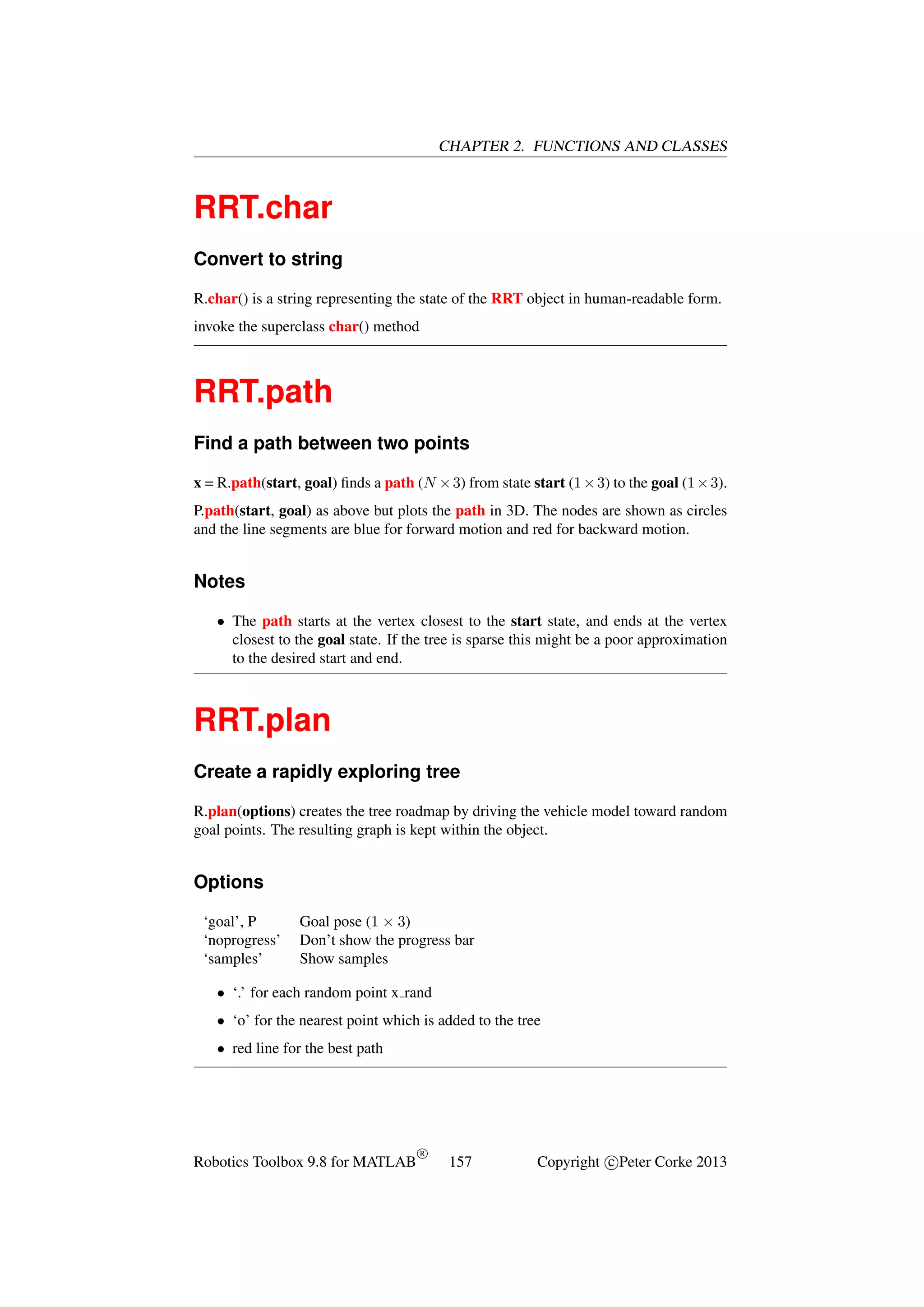CHAPTER 2. FUNCTIONS AND CLASSES

RRT.char
Convert to string
R.char() is a string representing the state of the RRT object in human-readable form.
invoke the superclass char() method

RRT.path
Find a path between two points
x = R.path(start, goal) ﬁnds a path (N × 3) from state start (1 × 3) to the goal (1 × 3).
P.path(start, goal) as above but plots the path in 3D. The nodes are shown as circles
and the line segments are blue for forward motion and red for backward motion.

Notes
• The path starts at the vertex closest to the start state, and ends at the vertex
closest to the goal state. If the tree is sparse this might be a poor approximation
to the desired start and end.

RRT.plan
Create a rapidly exploring tree
R.plan(options) creates the tree roadmap by driving the vehicle model toward random
goal points. The resulting graph is kept within the object.

Options
‘goal’, P
‘noprogress’
‘samples’

Goal pose (1 × 3)
Don’t show the progress bar
Show samples

• ‘.’ for each random point x rand
• ‘o’ for the nearest point which is added to the tree
• red line for the best path

Robotics Toolbox 9.8 for MATLAB

R

157

Copyright c Peter Corke 2013

 