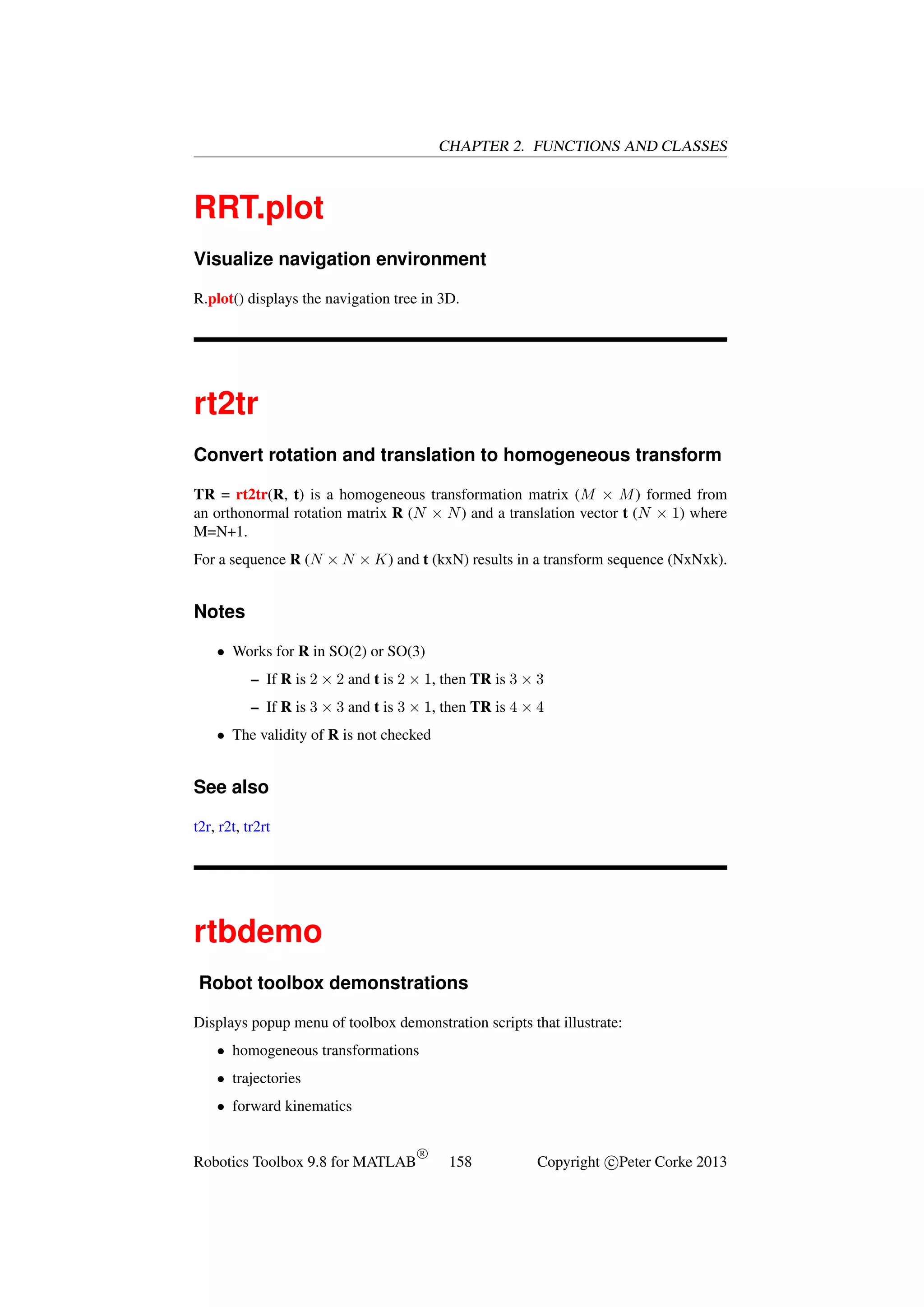 CHAPTER 2. FUNCTIONS AND CLASSES

RRT.plot
Visualize navigation environment
R.plot() displays the navigation tree in 3D.

rt2tr
Convert rotation and translation to homogeneous transform
TR = rt2tr(R, t) is a homogeneous transformation matrix (M × M ) formed from
an orthonormal rotation matrix R (N × N ) and a translation vector t (N × 1) where
M=N+1.
For a sequence R (N × N × K) and t (kxN) results in a transform sequence (NxNxk).

Notes
• Works for R in SO(2) or SO(3)
– If R is 2 × 2 and t is 2 × 1, then TR is 3 × 3
– If R is 3 × 3 and t is 3 × 1, then TR is 4 × 4
• The validity of R is not checked

See also
t2r, r2t, tr2rt

rtbdemo
Robot toolbox demonstrations
Displays popup menu of toolbox demonstration scripts that illustrate:
• homogeneous transformations
• trajectories
• forward kinematics

Robotics Toolbox 9.8 for MATLAB

R

158

Copyright c Peter Corke 2013

 