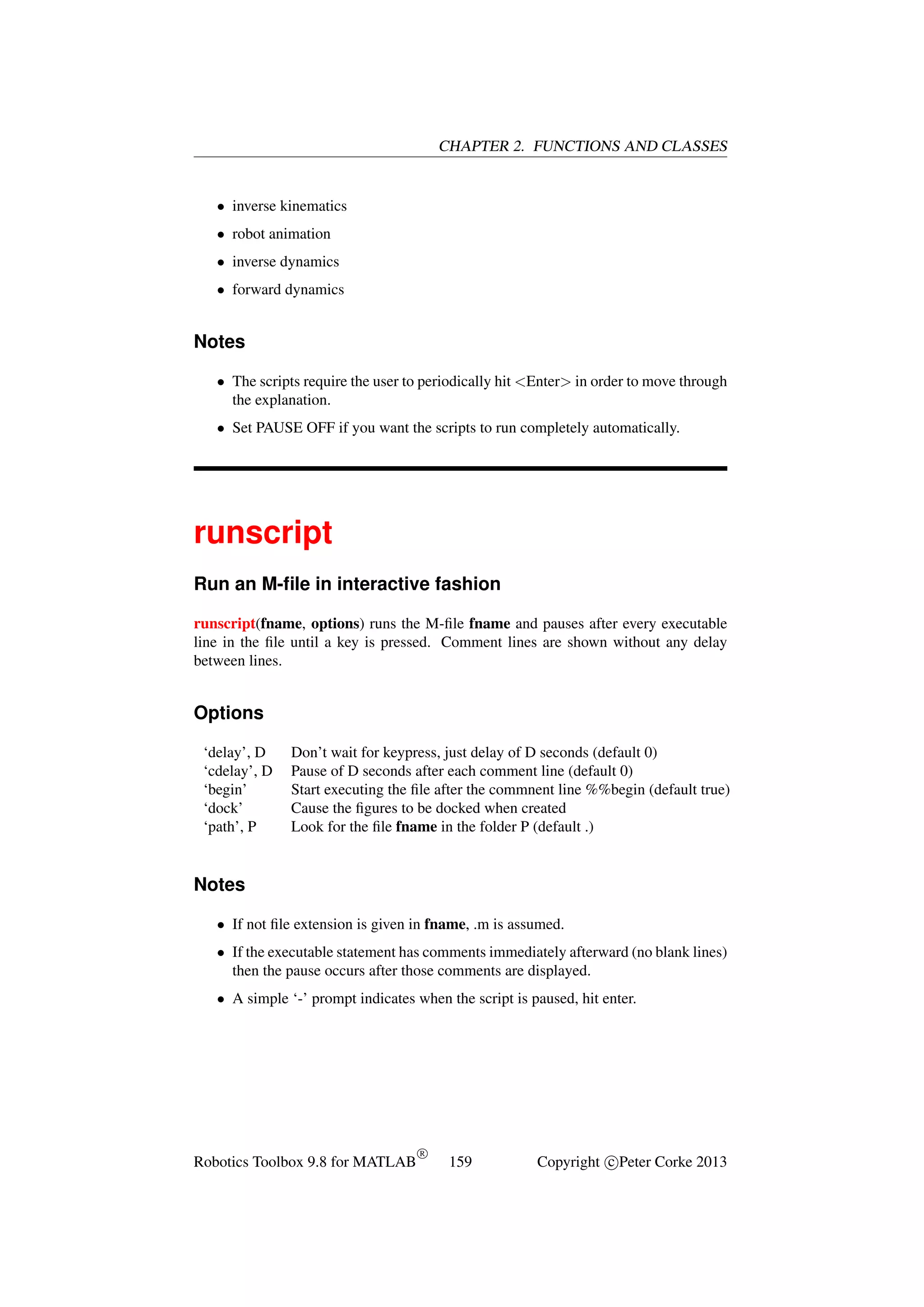 CHAPTER 2. FUNCTIONS AND CLASSES

• inverse kinematics
• robot animation
• inverse dynamics
• forward dynamics

Notes
• The scripts require the user to periodically hit <Enter> in order to move through
the explanation.
• Set PAUSE OFF if you want the scripts to run completely automatically.

runscript
Run an M-ﬁle in interactive fashion
runscript(fname, options) runs the M-ﬁle fname and pauses after every executable
line in the ﬁle until a key is pressed. Comment lines are shown without any delay
between lines.

Options
‘delay’, D
‘cdelay’, D
‘begin’
‘dock’
‘path’, P

Don’t wait for keypress, just delay of D seconds (default 0)
Pause of D seconds after each comment line (default 0)
Start executing the ﬁle after the commnent line %%begin (default true)
Cause the ﬁgures to be docked when created
Look for the ﬁle fname in the folder P (default .)

Notes
• If not ﬁle extension is given in fname, .m is assumed.
• If the executable statement has comments immediately afterward (no blank lines)
then the pause occurs after those comments are displayed.
• A simple ‘-’ prompt indicates when the script is paused, hit enter.

Robotics Toolbox 9.8 for MATLAB

R

159

Copyright c Peter Corke 2013

 