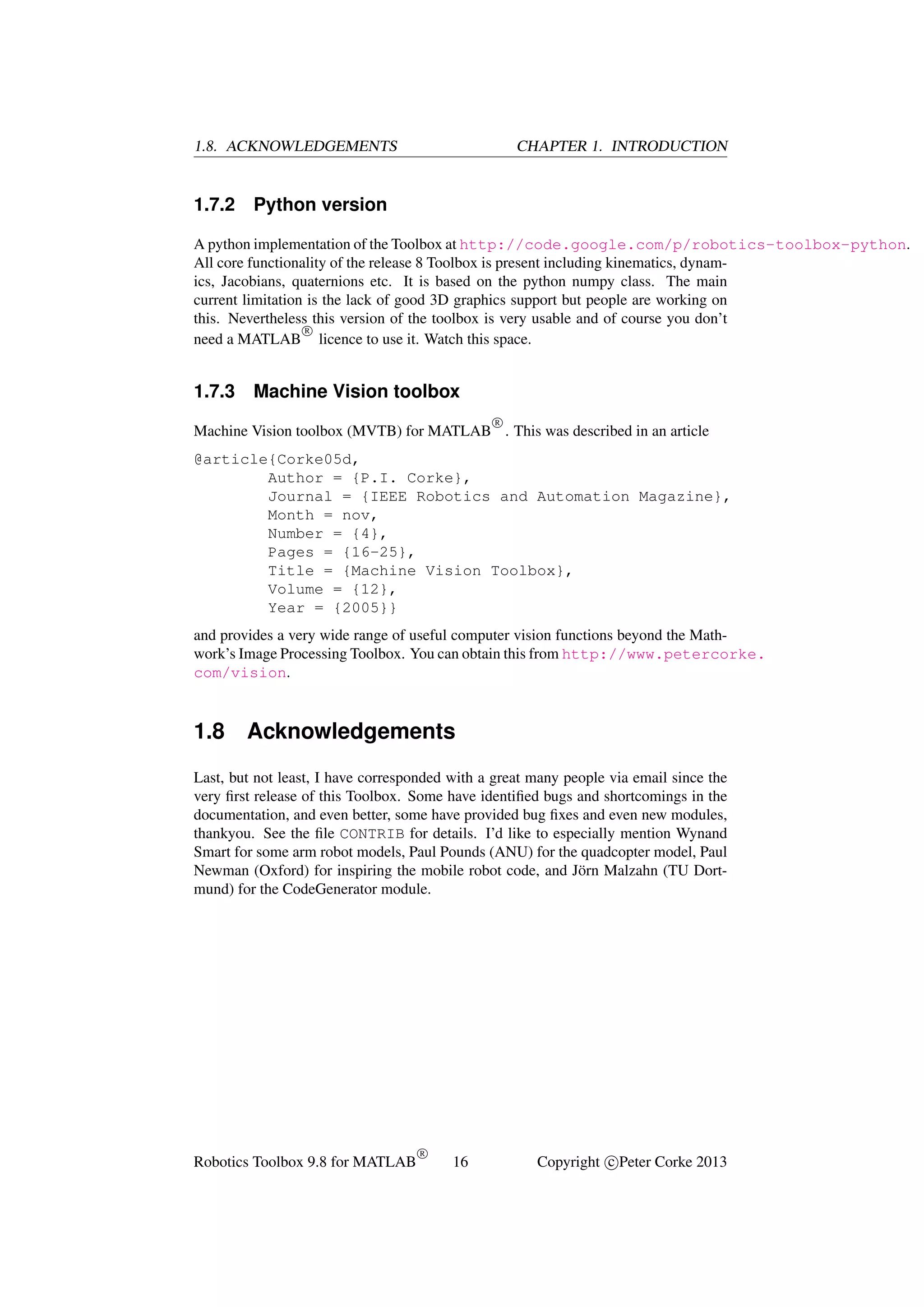 1.8. ACKNOWLEDGEMENTS

1.7.2

CHAPTER 1. INTRODUCTION

Python version

A python implementation of the Toolbox at http://code.google.com/p/robotics-toolbox-python.
All core functionality of the release 8 Toolbox is present including kinematics, dynamics, Jacobians, quaternions etc. It is based on the python numpy class. The main
current limitation is the lack of good 3D graphics support but people are working on
this. Nevertheless this version of the toolbox is very usable and of course you don’t
R
need a MATLAB licence to use it. Watch this space.

1.7.3

Machine Vision toolbox
R

Machine Vision toolbox (MVTB) for MATLAB . This was described in an article
@article{Corke05d,
Author = {P.I. Corke},
Journal = {IEEE Robotics and Automation Magazine},
Month = nov,
Number = {4},
Pages = {16-25},
Title = {Machine Vision Toolbox},
Volume = {12},
Year = {2005}}
and provides a very wide range of useful computer vision functions beyond the Mathwork’s Image Processing Toolbox. You can obtain this from http://www.petercorke.
com/vision.

1.8

Acknowledgements

Last, but not least, I have corresponded with a great many people via email since the
very ﬁrst release of this Toolbox. Some have identiﬁed bugs and shortcomings in the
documentation, and even better, some have provided bug ﬁxes and even new modules,
thankyou. See the ﬁle CONTRIB for details. I’d like to especially mention Wynand
Smart for some arm robot models, Paul Pounds (ANU) for the quadcopter model, Paul
Newman (Oxford) for inspiring the mobile robot code, and J¨ rn Malzahn (TU Dorto
mund) for the CodeGenerator module.

Robotics Toolbox 9.8 for MATLAB

R

16

Copyright c Peter Corke 2013

 