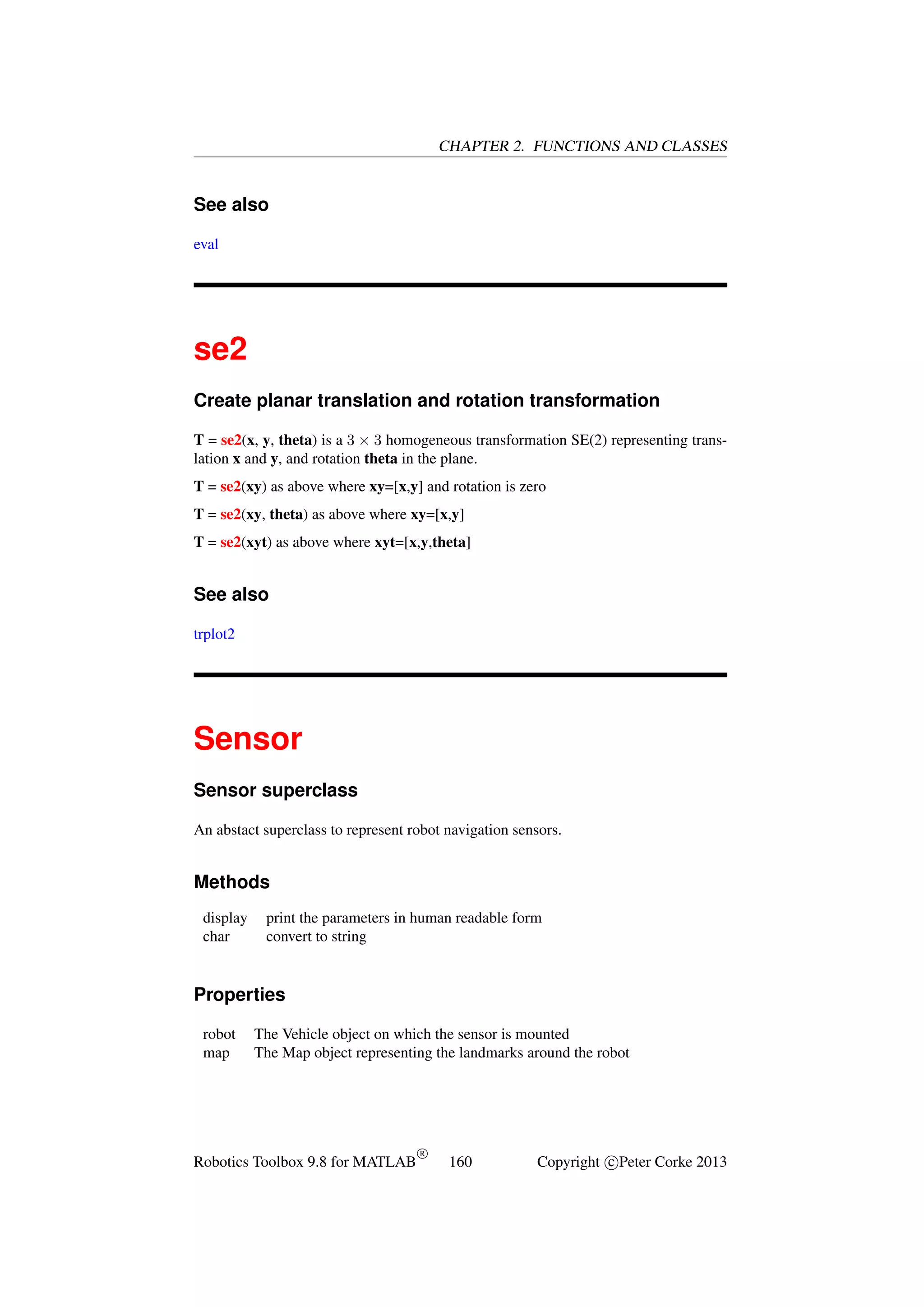 CHAPTER 2. FUNCTIONS AND CLASSES

See also
eval

se2
Create planar translation and rotation transformation
T = se2(x, y, theta) is a 3 × 3 homogeneous transformation SE(2) representing translation x and y, and rotation theta in the plane.
T = se2(xy) as above where xy=[x,y] and rotation is zero
T = se2(xy, theta) as above where xy=[x,y]
T = se2(xyt) as above where xyt=[x,y,theta]

See also
trplot2

Sensor
Sensor superclass
An abstact superclass to represent robot navigation sensors.

Methods
display
char

print the parameters in human readable form
convert to string

Properties
robot
map

The Vehicle object on which the sensor is mounted
The Map object representing the landmarks around the robot

Robotics Toolbox 9.8 for MATLAB

R

160

Copyright c Peter Corke 2013

 