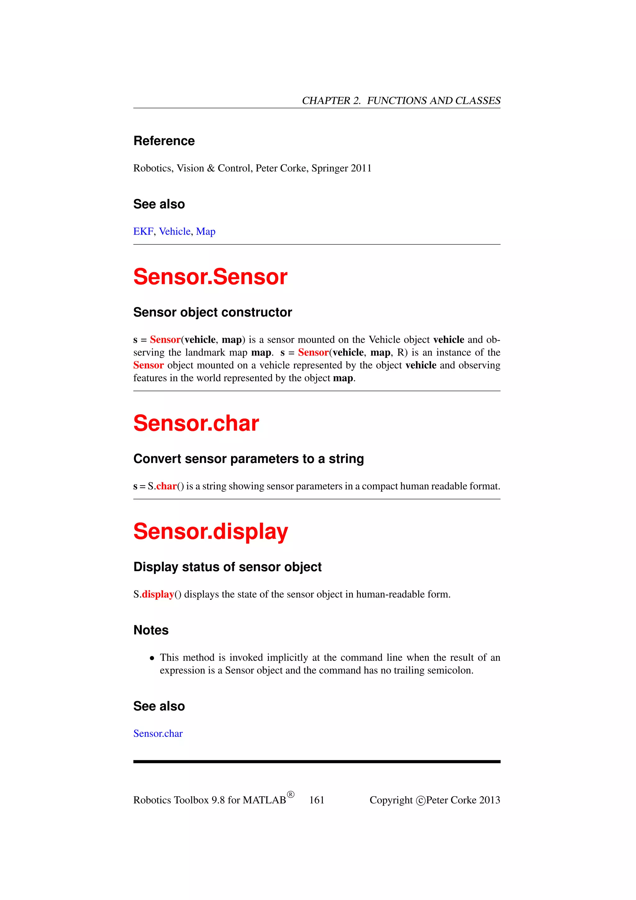 CHAPTER 2. FUNCTIONS AND CLASSES

Reference
Robotics, Vision & Control, Peter Corke, Springer 2011

See also
EKF, Vehicle, Map

Sensor.Sensor
Sensor object constructor
s = Sensor(vehicle, map) is a sensor mounted on the Vehicle object vehicle and observing the landmark map map. s = Sensor(vehicle, map, R) is an instance of the
Sensor object mounted on a vehicle represented by the object vehicle and observing
features in the world represented by the object map.

Sensor.char
Convert sensor parameters to a string
s = S.char() is a string showing sensor parameters in a compact human readable format.

Sensor.display
Display status of sensor object
S.display() displays the state of the sensor object in human-readable form.

Notes
• This method is invoked implicitly at the command line when the result of an
expression is a Sensor object and the command has no trailing semicolon.

See also
Sensor.char

Robotics Toolbox 9.8 for MATLAB

R

161

Copyright c Peter Corke 2013

 