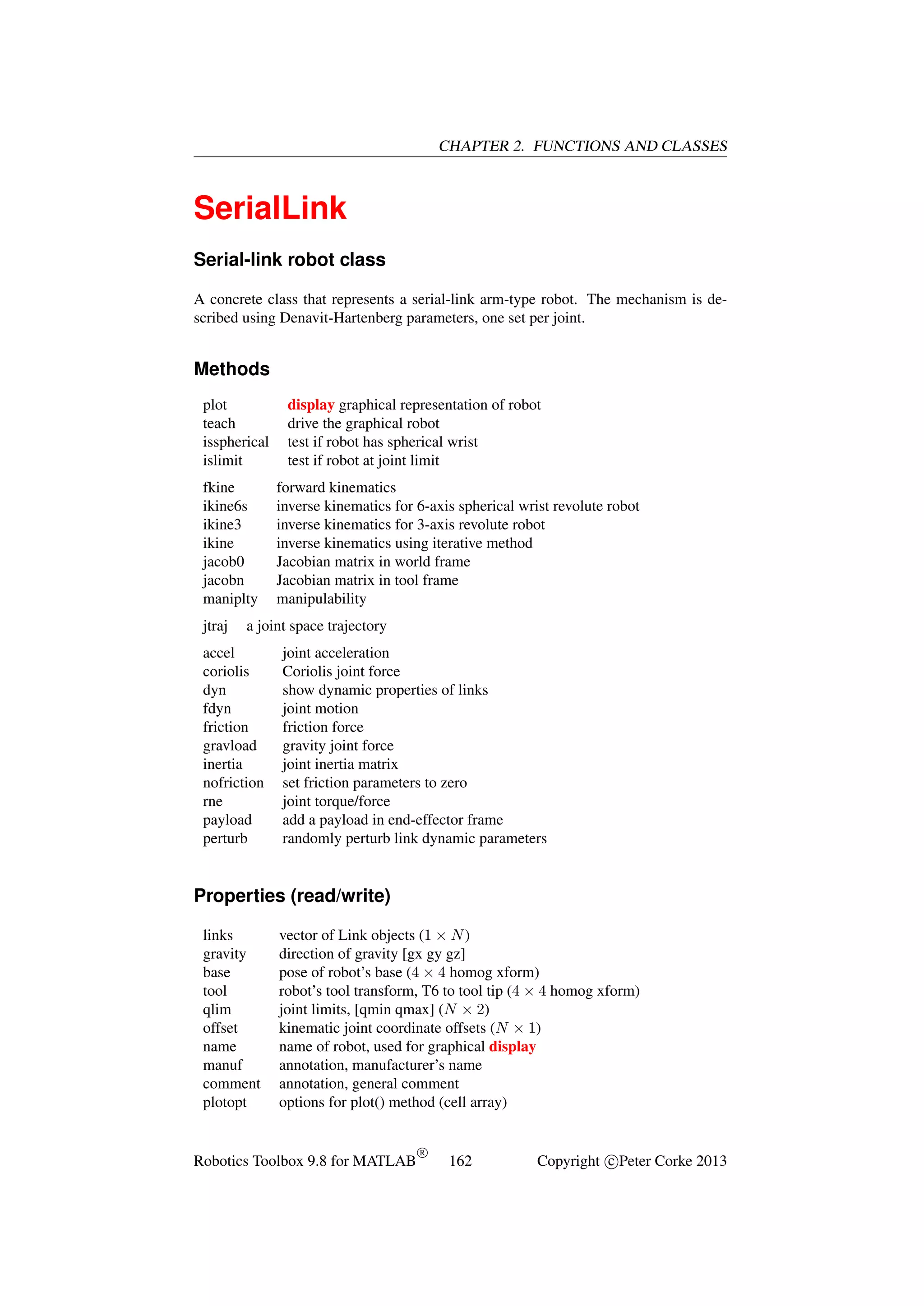 CHAPTER 2. FUNCTIONS AND CLASSES

SerialLink
Serial-link robot class
A concrete class that represents a serial-link arm-type robot. The mechanism is described using Denavit-Hartenberg parameters, one set per joint.

Methods
plot
teach
isspherical
islimit
fkine
ikine6s
ikine3
ikine
jacob0
jacobn
maniplty
jtraj

display graphical representation of robot
drive the graphical robot
test if robot has spherical wrist
test if robot at joint limit
forward kinematics
inverse kinematics for 6-axis spherical wrist revolute robot
inverse kinematics for 3-axis revolute robot
inverse kinematics using iterative method
Jacobian matrix in world frame
Jacobian matrix in tool frame
manipulability

a joint space trajectory

accel
coriolis
dyn
fdyn
friction
gravload
inertia
nofriction
rne
payload
perturb

joint acceleration
Coriolis joint force
show dynamic properties of links
joint motion
friction force
gravity joint force
joint inertia matrix
set friction parameters to zero
joint torque/force
add a payload in end-effector frame
randomly perturb link dynamic parameters

Properties (read/write)
links
gravity
base
tool
qlim
offset
name
manuf
comment
plotopt

vector of Link objects (1 × N )
direction of gravity [gx gy gz]
pose of robot’s base (4 × 4 homog xform)
robot’s tool transform, T6 to tool tip (4 × 4 homog xform)
joint limits, [qmin qmax] (N × 2)
kinematic joint coordinate offsets (N × 1)
name of robot, used for graphical display
annotation, manufacturer’s name
annotation, general comment
options for plot() method (cell array)

Robotics Toolbox 9.8 for MATLAB

R

162

Copyright c Peter Corke 2013

 