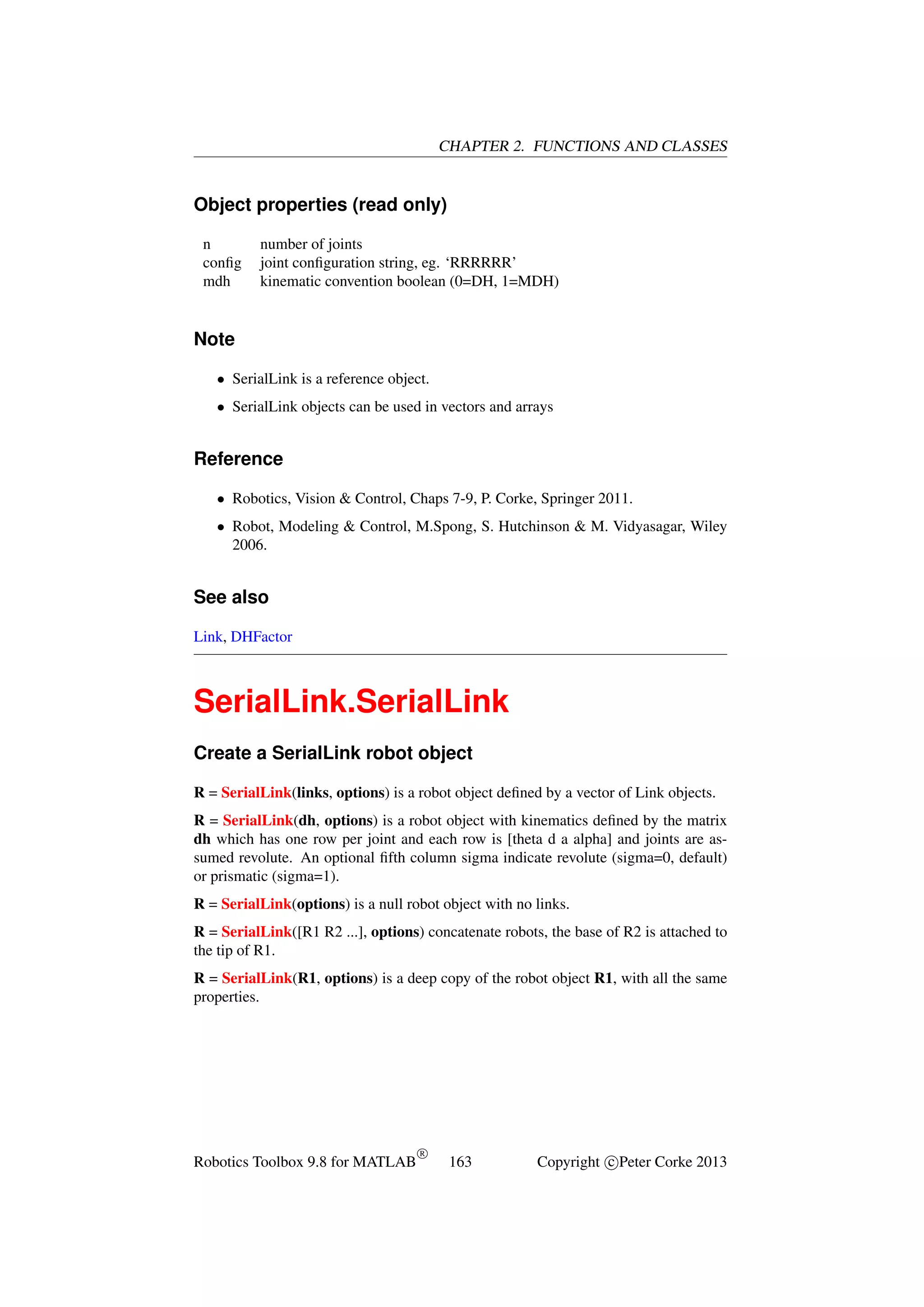 CHAPTER 2. FUNCTIONS AND CLASSES

Object properties (read only)
n
conﬁg
mdh

number of joints
joint conﬁguration string, eg. ‘RRRRRR’
kinematic convention boolean (0=DH, 1=MDH)

Note
• SerialLink is a reference object.
• SerialLink objects can be used in vectors and arrays

Reference
• Robotics, Vision & Control, Chaps 7-9, P. Corke, Springer 2011.
• Robot, Modeling & Control, M.Spong, S. Hutchinson & M. Vidyasagar, Wiley
2006.

See also
Link, DHFactor

SerialLink.SerialLink
Create a SerialLink robot object
R = SerialLink(links, options) is a robot object deﬁned by a vector of Link objects.
R = SerialLink(dh, options) is a robot object with kinematics deﬁned by the matrix
dh which has one row per joint and each row is [theta d a alpha] and joints are assumed revolute. An optional ﬁfth column sigma indicate revolute (sigma=0, default)
or prismatic (sigma=1).
R = SerialLink(options) is a null robot object with no links.
R = SerialLink([R1 R2 ...], options) concatenate robots, the base of R2 is attached to
the tip of R1.
R = SerialLink(R1, options) is a deep copy of the robot object R1, with all the same
properties.

Robotics Toolbox 9.8 for MATLAB

R

163

Copyright c Peter Corke 2013

 