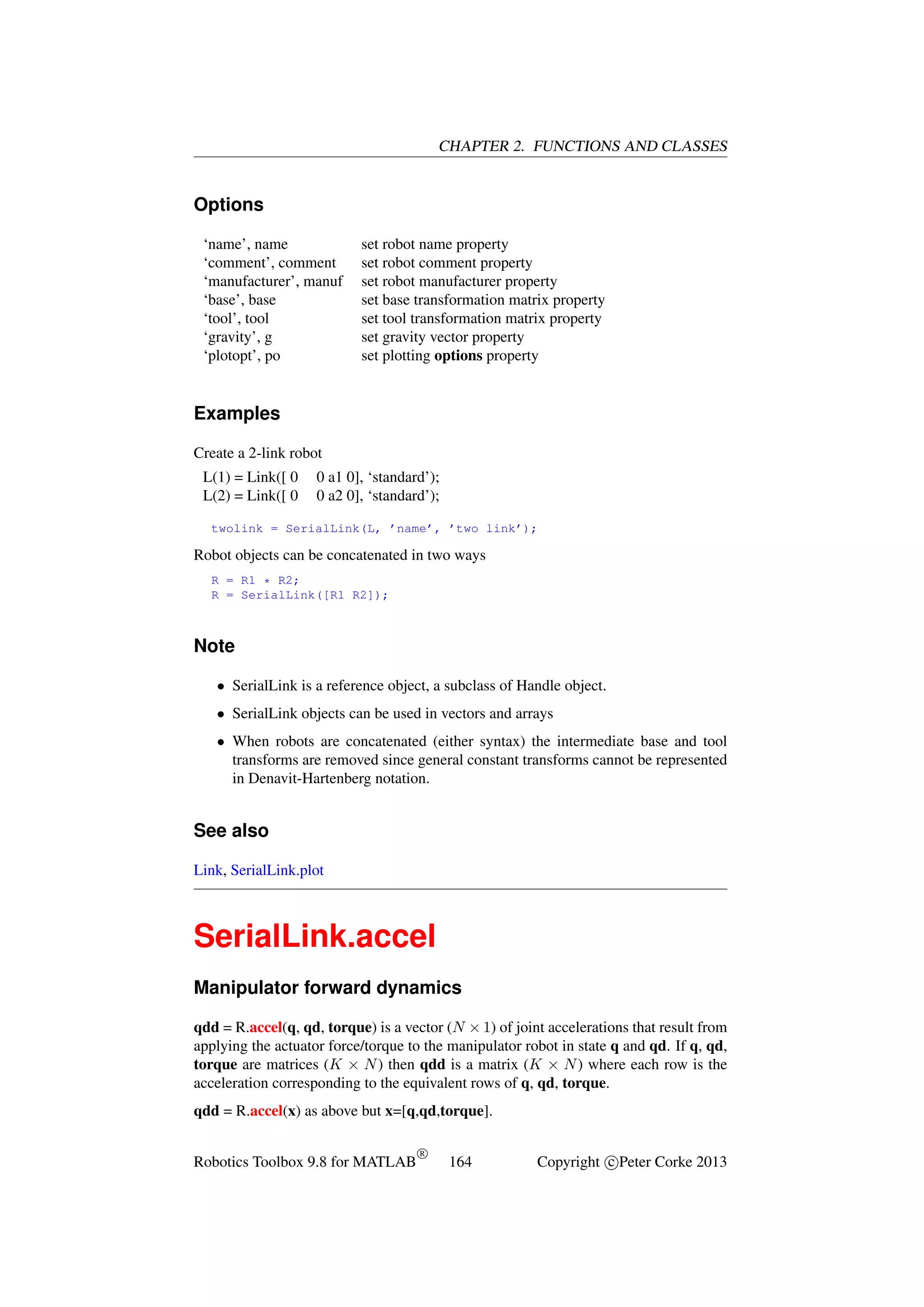 CHAPTER 2. FUNCTIONS AND CLASSES

Options
‘name’, name
‘comment’, comment
‘manufacturer’, manuf
‘base’, base
‘tool’, tool
‘gravity’, g
‘plotopt’, po

set robot name property
set robot comment property
set robot manufacturer property
set base transformation matrix property
set tool transformation matrix property
set gravity vector property
set plotting options property

Examples
Create a 2-link robot
L(1) = Link([ 0
L(2) = Link([ 0

0 a1 0], ‘standard’);
0 a2 0], ‘standard’);

twolink = SerialLink(L, ’name’, ’two link’);

Robot objects can be concatenated in two ways
R = R1 * R2;
R = SerialLink([R1 R2]);

Note
• SerialLink is a reference object, a subclass of Handle object.
• SerialLink objects can be used in vectors and arrays
• When robots are concatenated (either syntax) the intermediate base and tool
transforms are removed since general constant transforms cannot be represented
in Denavit-Hartenberg notation.

See also
Link, SerialLink.plot

SerialLink.accel
Manipulator forward dynamics
qdd = R.accel(q, qd, torque) is a vector (N × 1) of joint accelerations that result from
applying the actuator force/torque to the manipulator robot in state q and qd. If q, qd,
torque are matrices (K × N ) then qdd is a matrix (K × N ) where each row is the
acceleration corresponding to the equivalent rows of q, qd, torque.
qdd = R.accel(x) as above but x=[q,qd,torque].
Robotics Toolbox 9.8 for MATLAB

R

164

Copyright c Peter Corke 2013

 