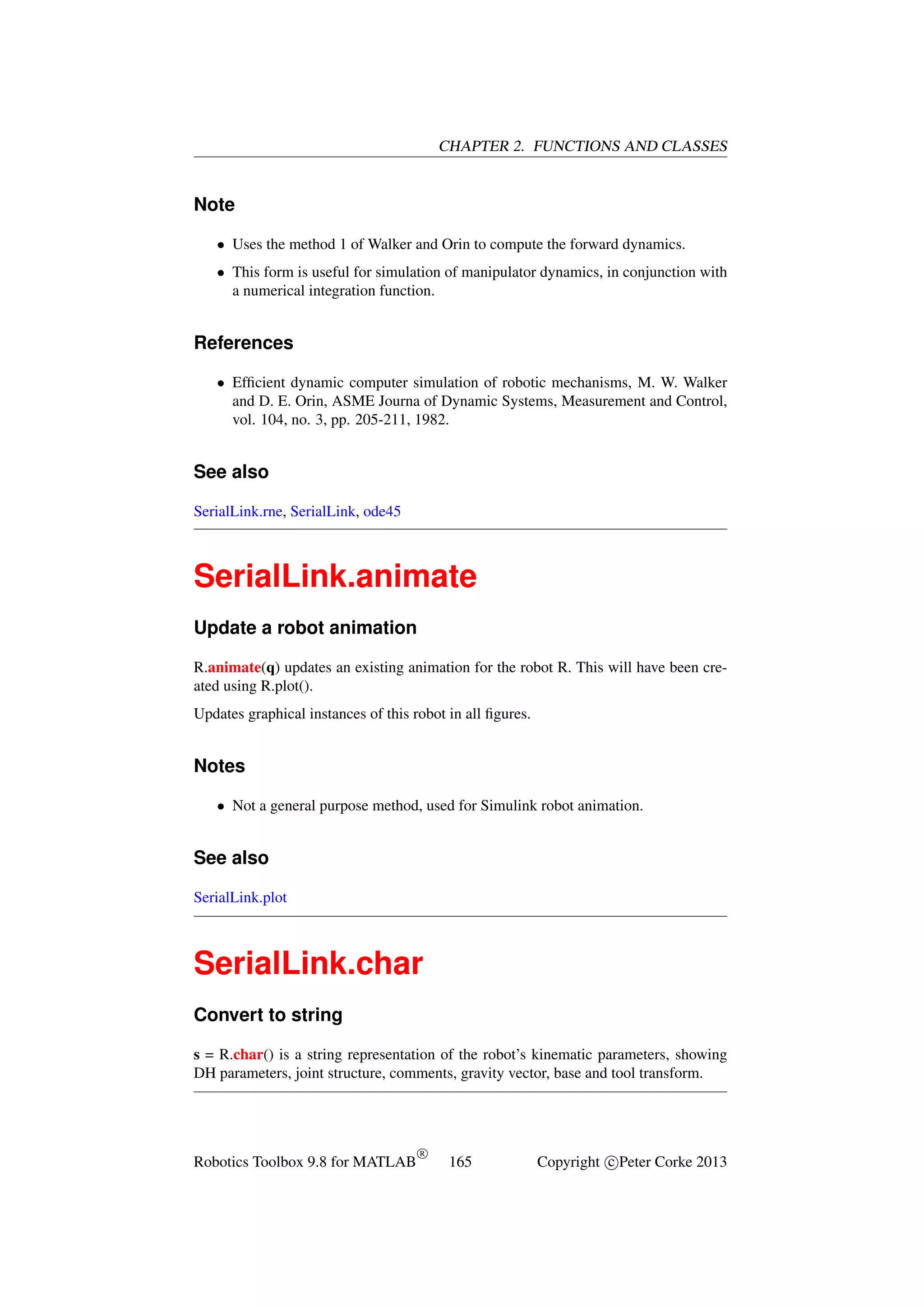 CHAPTER 2. FUNCTIONS AND CLASSES

Note
• Uses the method 1 of Walker and Orin to compute the forward dynamics.
• This form is useful for simulation of manipulator dynamics, in conjunction with
a numerical integration function.

References
• Efﬁcient dynamic computer simulation of robotic mechanisms, M. W. Walker
and D. E. Orin, ASME Journa of Dynamic Systems, Measurement and Control,
vol. 104, no. 3, pp. 205-211, 1982.

See also
SerialLink.rne, SerialLink, ode45

SerialLink.animate
Update a robot animation
R.animate(q) updates an existing animation for the robot R. This will have been created using R.plot().
Updates graphical instances of this robot in all ﬁgures.

Notes
• Not a general purpose method, used for Simulink robot animation.

See also
SerialLink.plot

SerialLink.char
Convert to string
s = R.char() is a string representation of the robot’s kinematic parameters, showing
DH parameters, joint structure, comments, gravity vector, base and tool transform.

Robotics Toolbox 9.8 for MATLAB

R

165

Copyright c Peter Corke 2013

 