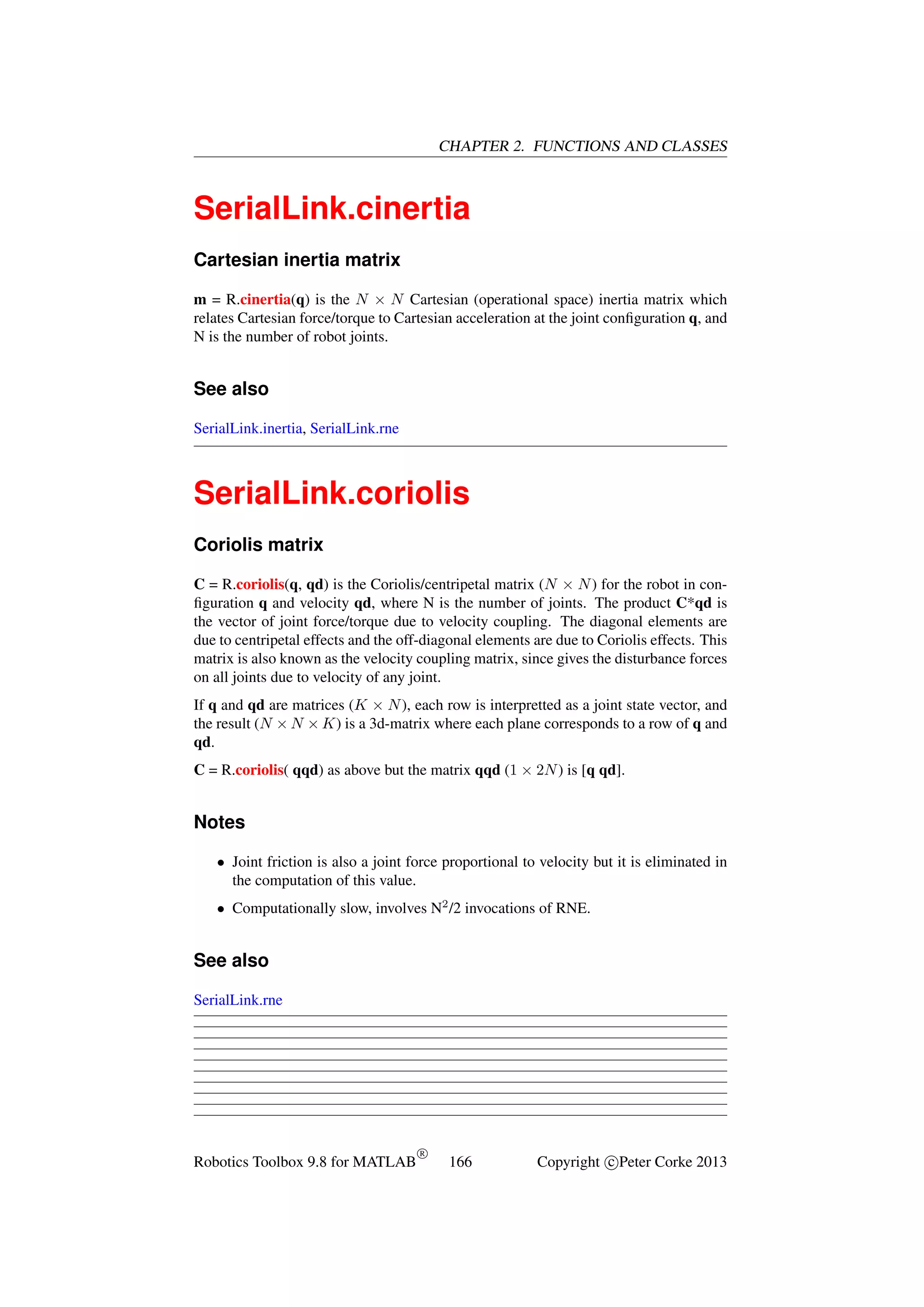 CHAPTER 2. FUNCTIONS AND CLASSES

SerialLink.cinertia
Cartesian inertia matrix
m = R.cinertia(q) is the N × N Cartesian (operational space) inertia matrix which
relates Cartesian force/torque to Cartesian acceleration at the joint conﬁguration q, and
N is the number of robot joints.

See also
SerialLink.inertia, SerialLink.rne

SerialLink.coriolis
Coriolis matrix
C = R.coriolis(q, qd) is the Coriolis/centripetal matrix (N × N ) for the robot in conﬁguration q and velocity qd, where N is the number of joints. The product C*qd is
the vector of joint force/torque due to velocity coupling. The diagonal elements are
due to centripetal effects and the off-diagonal elements are due to Coriolis effects. This
matrix is also known as the velocity coupling matrix, since gives the disturbance forces
on all joints due to velocity of any joint.
If q and qd are matrices (K × N ), each row is interpretted as a joint state vector, and
the result (N × N × K) is a 3d-matrix where each plane corresponds to a row of q and
qd.
C = R.coriolis( qqd) as above but the matrix qqd (1 × 2N ) is [q qd].

Notes
• Joint friction is also a joint force proportional to velocity but it is eliminated in
the computation of this value.
• Computationally slow, involves N2 /2 invocations of RNE.

See also
SerialLink.rne

Robotics Toolbox 9.8 for MATLAB

R

166

Copyright c Peter Corke 2013

 