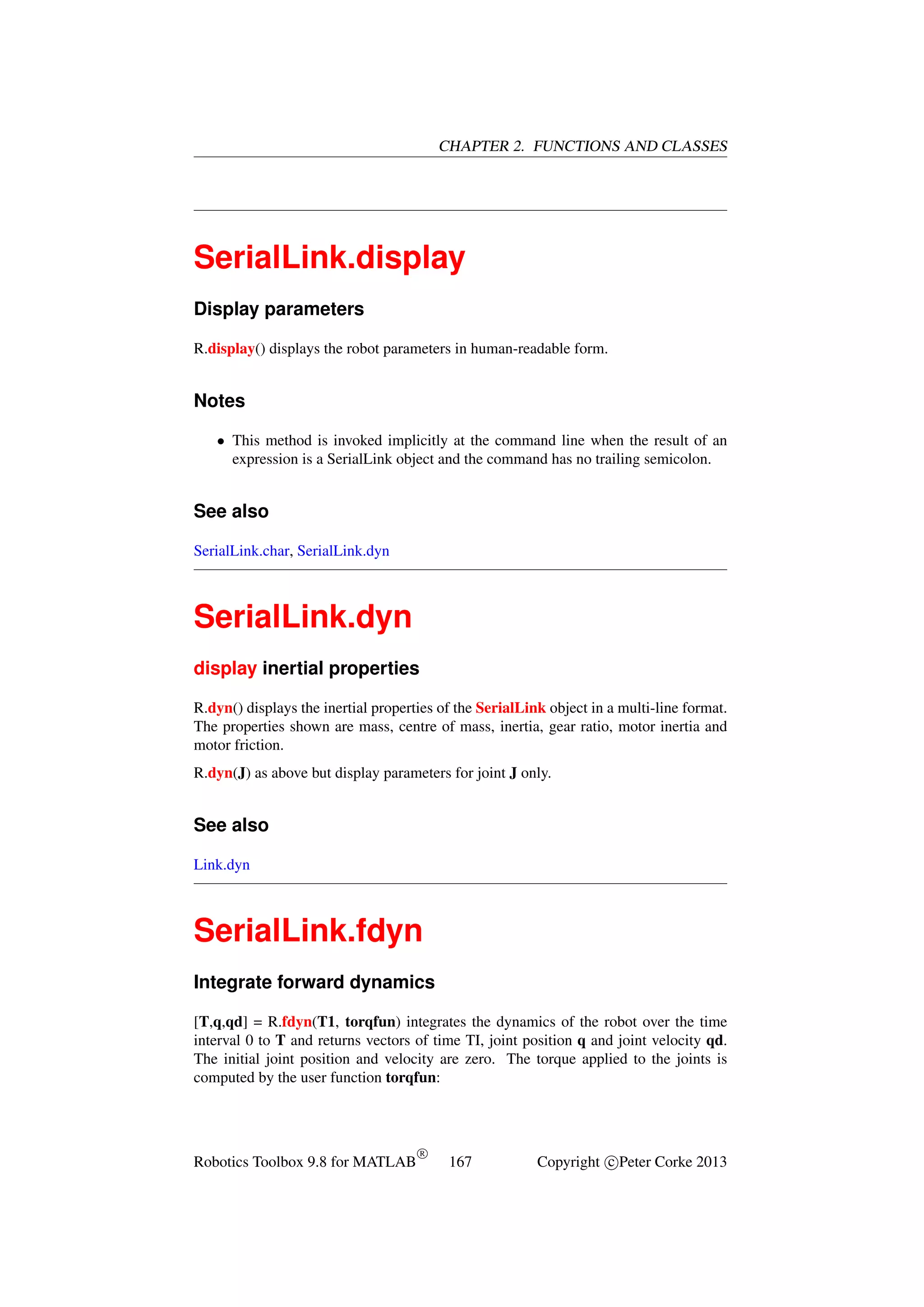 CHAPTER 2. FUNCTIONS AND CLASSES

SerialLink.display
Display parameters
R.display() displays the robot parameters in human-readable form.

Notes
• This method is invoked implicitly at the command line when the result of an
expression is a SerialLink object and the command has no trailing semicolon.

See also
SerialLink.char, SerialLink.dyn

SerialLink.dyn
display inertial properties
R.dyn() displays the inertial properties of the SerialLink object in a multi-line format.
The properties shown are mass, centre of mass, inertia, gear ratio, motor inertia and
motor friction.
R.dyn(J) as above but display parameters for joint J only.

See also
Link.dyn

SerialLink.fdyn
Integrate forward dynamics
[T,q,qd] = R.fdyn(T1, torqfun) integrates the dynamics of the robot over the time
interval 0 to T and returns vectors of time TI, joint position q and joint velocity qd.
The initial joint position and velocity are zero. The torque applied to the joints is
computed by the user function torqfun:

Robotics Toolbox 9.8 for MATLAB

R

167

Copyright c Peter Corke 2013

 