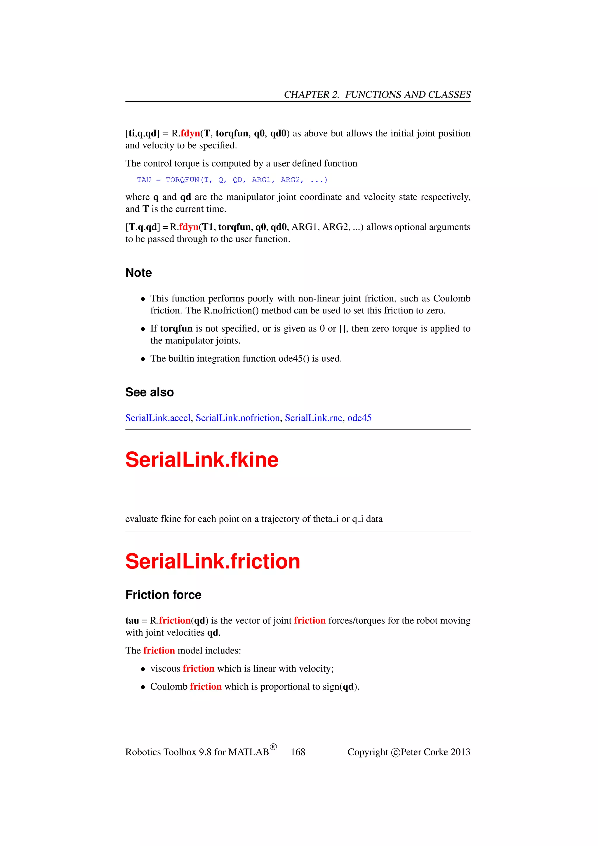 CHAPTER 2. FUNCTIONS AND CLASSES

[ti,q,qd] = R.fdyn(T, torqfun, q0, qd0) as above but allows the initial joint position
and velocity to be speciﬁed.
The control torque is computed by a user deﬁned function
TAU = TORQFUN(T, Q, QD, ARG1, ARG2, ...)

where q and qd are the manipulator joint coordinate and velocity state respectively,
and T is the current time.
[T,q,qd] = R.fdyn(T1, torqfun, q0, qd0, ARG1, ARG2, ...) allows optional arguments
to be passed through to the user function.

Note
• This function performs poorly with non-linear joint friction, such as Coulomb
friction. The R.nofriction() method can be used to set this friction to zero.
• If torqfun is not speciﬁed, or is given as 0 or [], then zero torque is applied to
the manipulator joints.
• The builtin integration function ode45() is used.

See also
SerialLink.accel, SerialLink.nofriction, SerialLink.rne, ode45

SerialLink.fkine
evaluate fkine for each point on a trajectory of theta i or q i data

SerialLink.friction
Friction force
tau = R.friction(qd) is the vector of joint friction forces/torques for the robot moving
with joint velocities qd.
The friction model includes:
• viscous friction which is linear with velocity;
• Coulomb friction which is proportional to sign(qd).

Robotics Toolbox 9.8 for MATLAB

R

168

Copyright c Peter Corke 2013

 