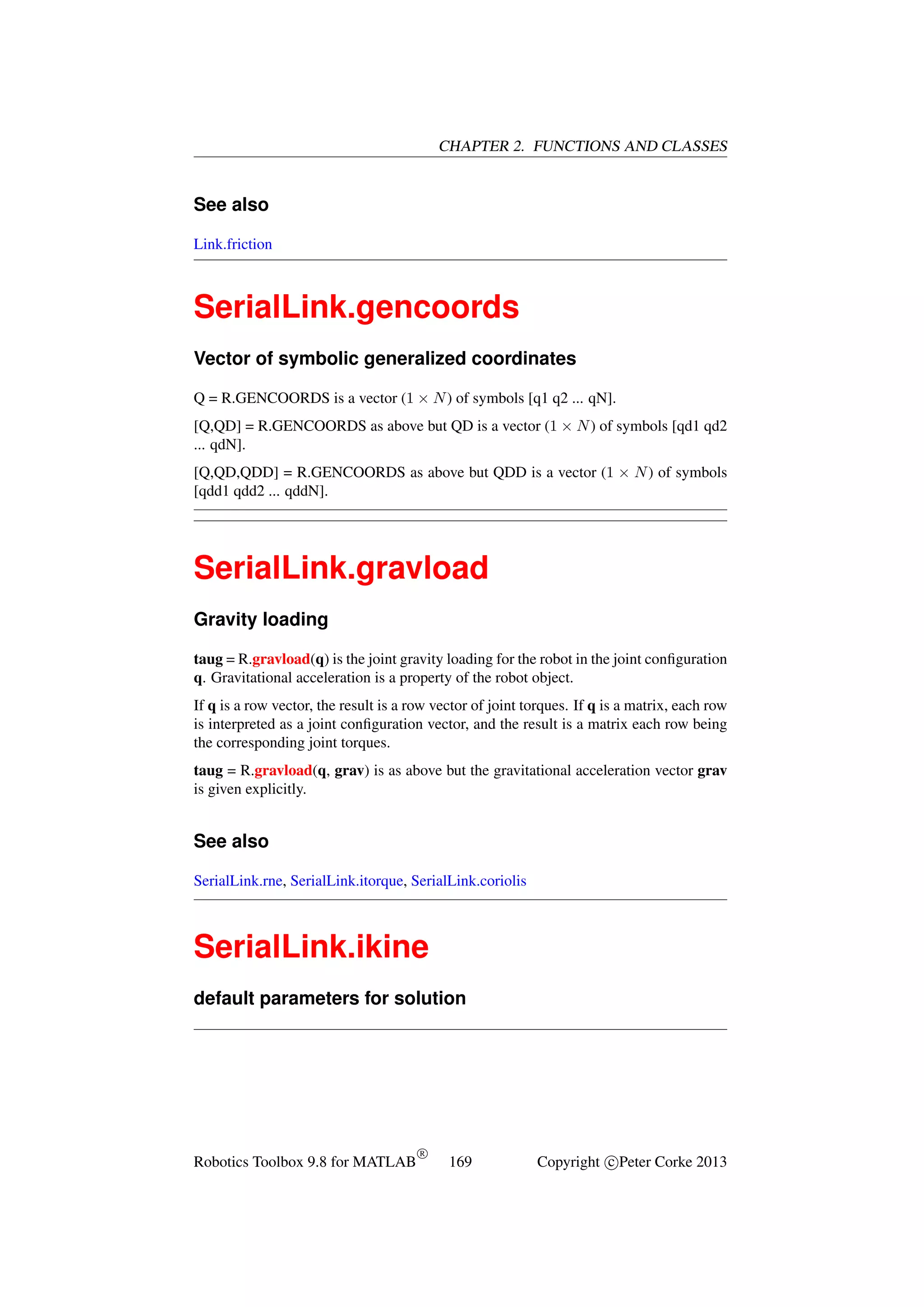 CHAPTER 2. FUNCTIONS AND CLASSES

See also
Link.friction

SerialLink.gencoords
Vector of symbolic generalized coordinates
Q = R.GENCOORDS is a vector (1 × N ) of symbols [q1 q2 ... qN].
[Q,QD] = R.GENCOORDS as above but QD is a vector (1 × N ) of symbols [qd1 qd2
... qdN].
[Q,QD,QDD] = R.GENCOORDS as above but QDD is a vector (1 × N ) of symbols
[qdd1 qdd2 ... qddN].

SerialLink.gravload
Gravity loading
taug = R.gravload(q) is the joint gravity loading for the robot in the joint conﬁguration
q. Gravitational acceleration is a property of the robot object.
If q is a row vector, the result is a row vector of joint torques. If q is a matrix, each row
is interpreted as a joint conﬁguration vector, and the result is a matrix each row being
the corresponding joint torques.
taug = R.gravload(q, grav) is as above but the gravitational acceleration vector grav
is given explicitly.

See also
SerialLink.rne, SerialLink.itorque, SerialLink.coriolis

SerialLink.ikine
default parameters for solution

Robotics Toolbox 9.8 for MATLAB

R

169

Copyright c Peter Corke 2013

 