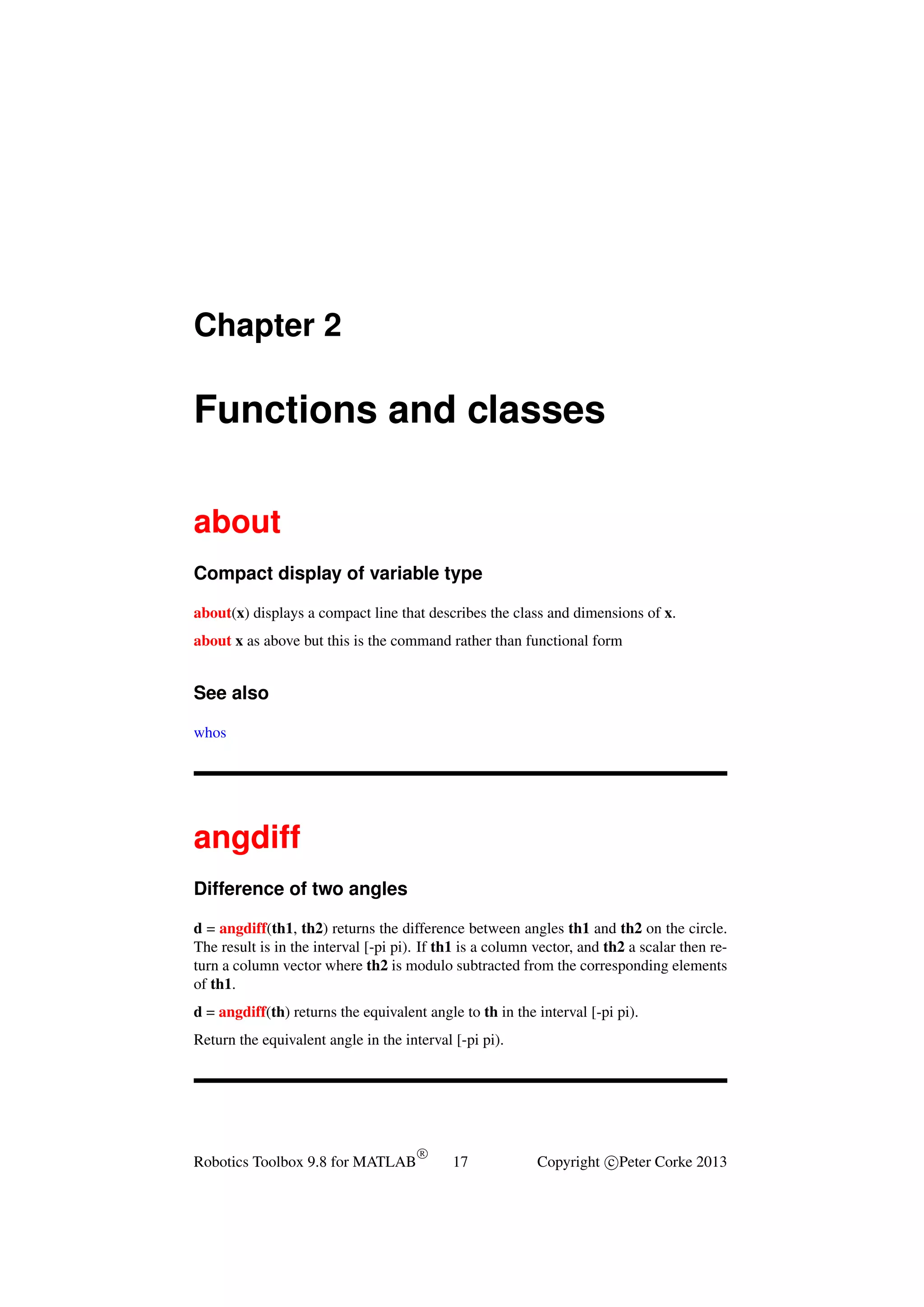 Chapter 2

Functions and classes
about
Compact display of variable type
about(x) displays a compact line that describes the class and dimensions of x.
about x as above but this is the command rather than functional form

See also
whos

angdiff
Difference of two angles
d = angdiff(th1, th2) returns the difference between angles th1 and th2 on the circle.
The result is in the interval [-pi pi). If th1 is a column vector, and th2 a scalar then return a column vector where th2 is modulo subtracted from the corresponding elements
of th1.
d = angdiff(th) returns the equivalent angle to th in the interval [-pi pi).
Return the equivalent angle in the interval [-pi pi).

Robotics Toolbox 9.8 for MATLAB

R

17

Copyright c Peter Corke 2013

 
