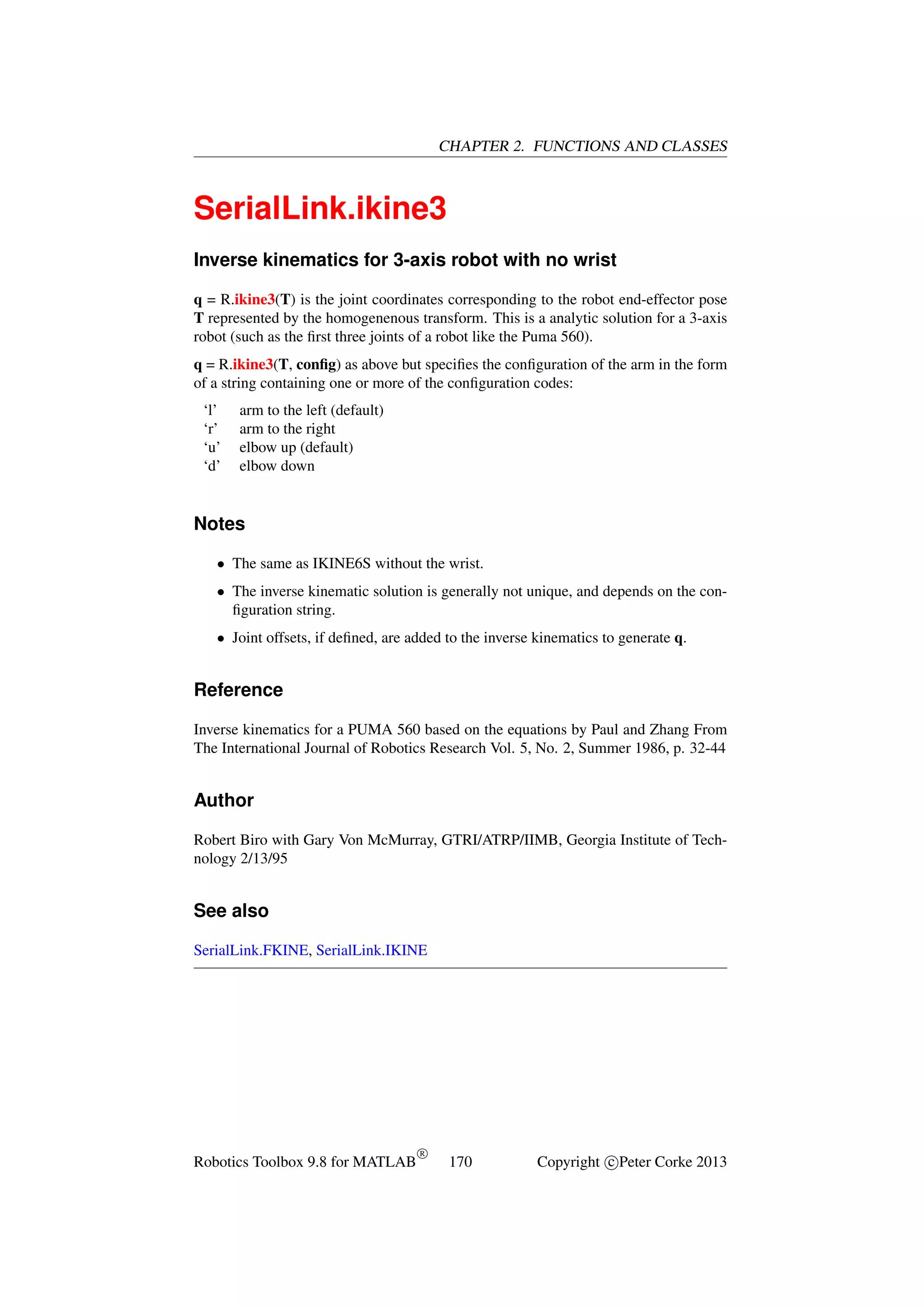 CHAPTER 2. FUNCTIONS AND CLASSES

SerialLink.ikine3
Inverse kinematics for 3-axis robot with no wrist
q = R.ikine3(T) is the joint coordinates corresponding to the robot end-effector pose
T represented by the homogenenous transform. This is a analytic solution for a 3-axis
robot (such as the ﬁrst three joints of a robot like the Puma 560).
q = R.ikine3(T, conﬁg) as above but speciﬁes the conﬁguration of the arm in the form
of a string containing one or more of the conﬁguration codes:
‘l’
‘r’
‘u’
‘d’

arm to the left (default)
arm to the right
elbow up (default)
elbow down

Notes
• The same as IKINE6S without the wrist.
• The inverse kinematic solution is generally not unique, and depends on the conﬁguration string.
• Joint offsets, if deﬁned, are added to the inverse kinematics to generate q.

Reference
Inverse kinematics for a PUMA 560 based on the equations by Paul and Zhang From
The International Journal of Robotics Research Vol. 5, No. 2, Summer 1986, p. 32-44

Author
Robert Biro with Gary Von McMurray, GTRI/ATRP/IIMB, Georgia Institute of Technology 2/13/95

See also
SerialLink.FKINE, SerialLink.IKINE

Robotics Toolbox 9.8 for MATLAB

R

170

Copyright c Peter Corke 2013

 