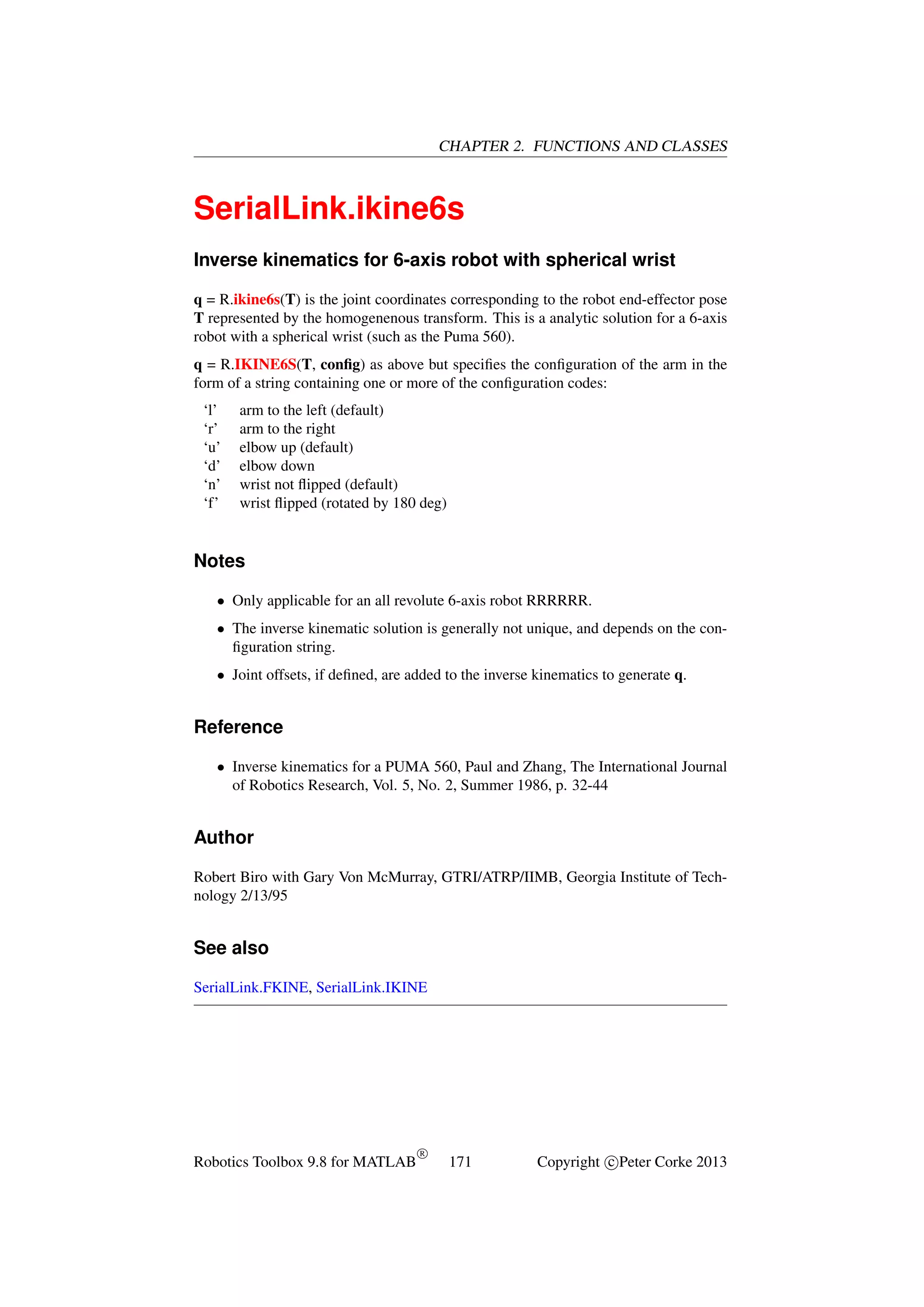 CHAPTER 2. FUNCTIONS AND CLASSES

SerialLink.ikine6s
Inverse kinematics for 6-axis robot with spherical wrist
q = R.ikine6s(T) is the joint coordinates corresponding to the robot end-effector pose
T represented by the homogenenous transform. This is a analytic solution for a 6-axis
robot with a spherical wrist (such as the Puma 560).
q = R.IKINE6S(T, conﬁg) as above but speciﬁes the conﬁguration of the arm in the
form of a string containing one or more of the conﬁguration codes:
‘l’
‘r’
‘u’
‘d’
‘n’
‘f’

arm to the left (default)
arm to the right
elbow up (default)
elbow down
wrist not ﬂipped (default)
wrist ﬂipped (rotated by 180 deg)

Notes
• Only applicable for an all revolute 6-axis robot RRRRRR.
• The inverse kinematic solution is generally not unique, and depends on the conﬁguration string.
• Joint offsets, if deﬁned, are added to the inverse kinematics to generate q.

Reference
• Inverse kinematics for a PUMA 560, Paul and Zhang, The International Journal
of Robotics Research, Vol. 5, No. 2, Summer 1986, p. 32-44

Author
Robert Biro with Gary Von McMurray, GTRI/ATRP/IIMB, Georgia Institute of Technology 2/13/95

See also
SerialLink.FKINE, SerialLink.IKINE

Robotics Toolbox 9.8 for MATLAB

R

171

Copyright c Peter Corke 2013

 
