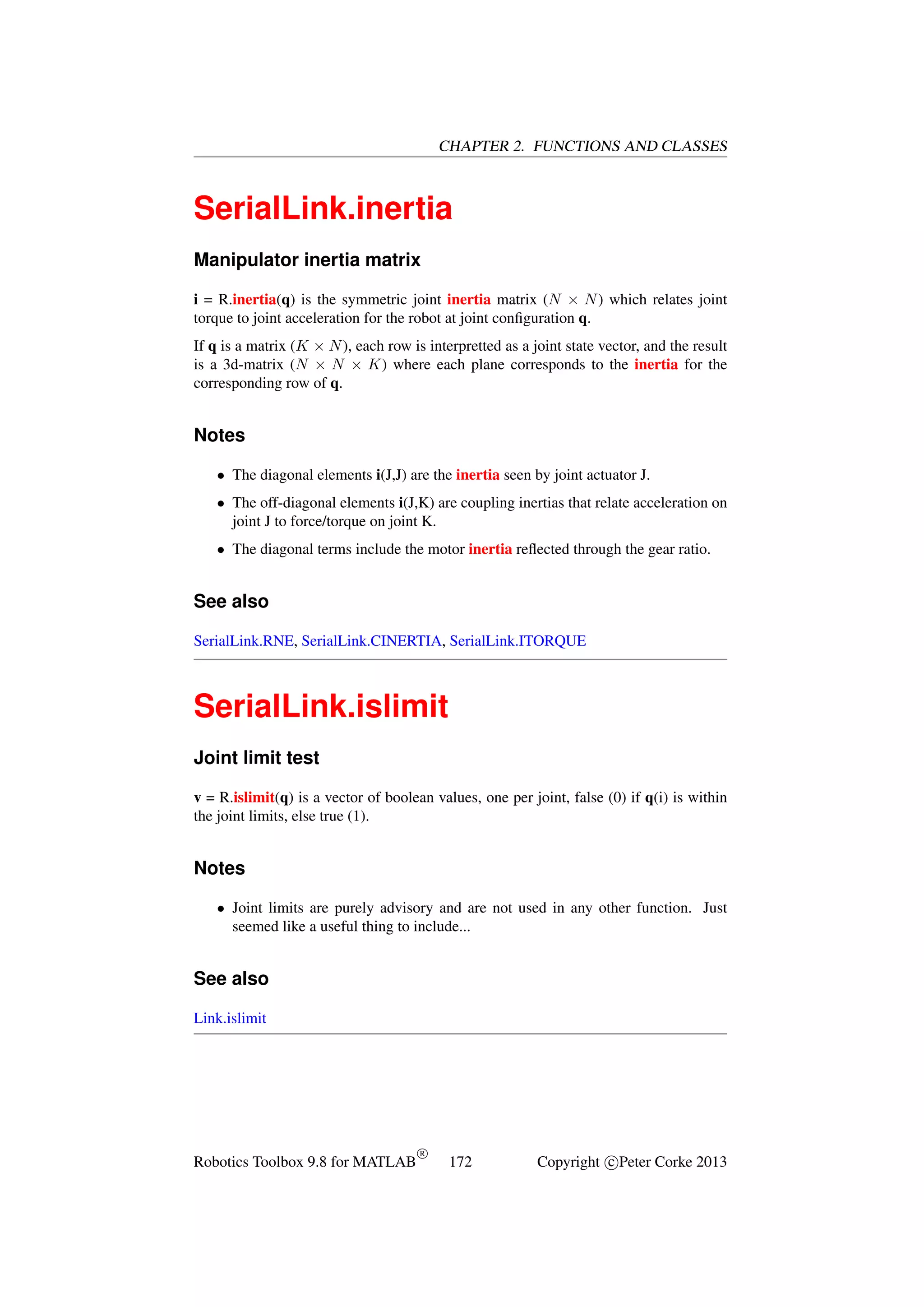 CHAPTER 2. FUNCTIONS AND CLASSES

SerialLink.inertia
Manipulator inertia matrix
i = R.inertia(q) is the symmetric joint inertia matrix (N × N ) which relates joint
torque to joint acceleration for the robot at joint conﬁguration q.
If q is a matrix (K × N ), each row is interpretted as a joint state vector, and the result
is a 3d-matrix (N × N × K) where each plane corresponds to the inertia for the
corresponding row of q.

Notes
• The diagonal elements i(J,J) are the inertia seen by joint actuator J.
• The off-diagonal elements i(J,K) are coupling inertias that relate acceleration on
joint J to force/torque on joint K.
• The diagonal terms include the motor inertia reﬂected through the gear ratio.

See also
SerialLink.RNE, SerialLink.CINERTIA, SerialLink.ITORQUE

SerialLink.islimit
Joint limit test
v = R.islimit(q) is a vector of boolean values, one per joint, false (0) if q(i) is within
the joint limits, else true (1).

Notes
• Joint limits are purely advisory and are not used in any other function. Just
seemed like a useful thing to include...

See also
Link.islimit

Robotics Toolbox 9.8 for MATLAB

R

172

Copyright c Peter Corke 2013

 